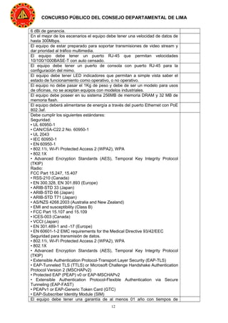12
CONCURSO PÚBLICO DEL CONSEJO DEPARTAMENTAL DE LIMA
6 dBi de ganancia.
En el mejor de los escenarios el equipo debe tener una velocidad de datos de
hasta 300Mbps.
El equipo de estar preparado para soportar transmisiones de video stream y
dar prioridad al tráfico multimedia.
El equipo debe tener un puerto RJ-45 que permitan velocidades
10/100/1000BASE-T con auto censado.
El equipo debe tener un puerto de consola con puerto RJ-45 para la
configuración del mimo.
El equipo debe tener LED indicadores que permitan a simple vista saber el
estado de funcionamiento como operativo, o no operativo.
El equipo no debe pasar el 1Kg de peso y debe de ser un modelo para usos
de oficinas, no se aceptan equipos con modelos industriales.
El equipo debe poseer en su sistema 256MB de memoria DRAM y 32 MB de
memoria flash.
El equipo deberá alimentarse de energía a través del puerto Ethernet con PoE
802.3af.
Debe cumplir los siguientes estándares:
Seguridad:
• UL 60950-1
• CAN/CSA-C22.2 No. 60950-1
• UL 2043
• IEC 60950-1
• EN 60950-1
• 802.11i, Wi-Fi Protected Access 2 (WPA2), WPA
• 802.1X
• Advanced Encryption Standards (AES), Temporal Key Integrity Protocol
(TKIP)
Radio:
FCC Part 15.247, 15.407
• RSS-210 (Canada)
• EN 300.328, EN 301.893 (Europe)
• ARIB-STD 33 (Japan)
• ARIB-STD 66 (Japan)
• ARIB-STD T71 (Japan)
• AS/NZS 4268.2003 (Australia and New Zealand)
• EMI and susceptibility (Class B)
• FCC Part 15.107 and 15.109
• ICES-003 (Canada)
• VCCI (Japan)
• EN 301.489-1 and -17 (Europe)
• EN 60601-1-2 EMC requirements for the Medical Directive 93/42/EEC
Seguridad para transmisión de datos.
• 802.11i, Wi-Fi Protected Access 2 (WPA2), WPA
• 802.1X
• Advanced Encryption Standards (AES), Temporal Key Integrity Protocol
(TKIP)
• Extensible Authentication Protocol-Transport Layer Security (EAP-TLS)
• EAP-Tunneled TLS (TTLS) or Microsoft Challenge Handshake Authentication
Protocol Version 2 (MSCHAPv2)
• Protected EAP (PEAP) v0 or EAP-MSCHAPv2
• Extensible Authentication Protocol-Flexible Authentication via Secure
Tunneling (EAP-FAST)
• PEAPv1 or EAP-Generic Token Card (GTC)
• EAP-Subscriber Identity Module (SIM)
El equipo debe tener una garantía de al menos 01 año con tiempos de
 