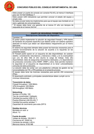 14
CONCURSO PÚBLICO DEL CONSEJO DEPARTAMENTAL DE LIMA
Debe poseer un puerto de consola con conector RJ-45 y al menos 4 interfaces
para red 10/100/1000Base-T.
Debe poseer LED indicadores que permitan conocer el estado del equipo a
simple vista.
Se debe proveer todos los implementos para que el equipo sea montado en un
rack o gabinete de comunicaciones.
* El equipo debe tener una garantía de al menos 01 año con tiempos de
respuesta de al menos 24x7x4.
EQUIPO DE SEGURIDAD PERIMETRAL
Descripciones Generales del dispositivo. Cumple.
Cantidad: 02
El postor podrá implementar la solución de seguridad Firewall y VPN dentro
de hardware de propósito específico que deberá contar con sistema operativo
dedicado el mismo que deben ser desarrollados íntegramente por el mismo
fabricante.
El sistema de seguridad ofertado debe poseer las licencias necesarias para el
correcto funcionamiento de la solución de acuerdo a lo requerido en las
presentes bases.
El Firewall podrá operar en un esquema de alta disponibilidad, de carácter
stateful, considerando redundancia y tolerancia a fallas y en la eventualidad
que uno de ellos falle el otro asuma la carga de trabajo. Esta alta
disponibilidad, debe de asegurarse mecanismos dedicados y no dependientes
de protocolos conocidos como HSRP, VRRP u otros. Esto permite mantener
la seguridad en el esquema de disponibilidad al no tener vulnerabilidades
comunes de estos protocolos.
La solución debe de contar con una plataforma unificada de gestión de las
funcionalidades de FW y VPN pedidas en el presente proceso.
El equipo debe tener las licencias necesarias para permitir 250 conexiones
IPSec.
El desempeño solicitado y principales características deben cumplir con la
mínimas indicaciones:
Transmisión de datos
Firewall throughput: 1200 Mbit/s
VPN throughput: 250 Mbit/s
IDS throughput: 400 Mbit/s
Networking
Number of VLANs: 100
Tipo de conectividad: Cableado
Cantidad de puertos USB 2.0: 2
Puertos Ethernet LAN (RJ-45): 7
Cantidad de puertos seriales: 1
Capacidad de crecimiento para slots SFP:6
Detalles técnicos
Montable en rack: si
Altura: 1U
Fuente de poder
Voltaje de entrada: 100-240 V
Frecuencia AC: 50/60 Hz
Corriente de entrada: 4.85 A
Memoria interna: 8192 MB
 