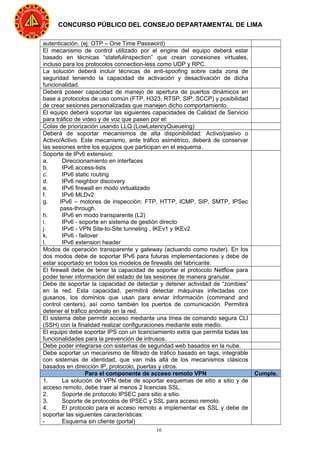 16
CONCURSO PÚBLICO DEL CONSEJO DEPARTAMENTAL DE LIMA
autenticación. (ej: OTP – One Time Password)
El mecanismo de control utilizado por el engine del equipo deberá estar
basado en técnicas “statefulinspection” que crean conexiones virtuales,
incluso para los protocolos connection-less como UDP y RPC.
La solución deberá incluir técnicas de anti-spoofing sobre cada zona de
seguridad teniendo la capacidad de activación y desactivación de dicha
funcionalidad.
Deberá poseer capacidad de manejo de apertura de puertos dinámicos en
base a protocolos de uso común (FTP, H323, RTSP, SIP, SCCP) y posibilidad
de crear sesiones personalizadas que manejen dicho comportamiento.
El equipo deberá soportar las siguientes capacidades de Calidad de Servicio
para tráfico de video y de voz que pasen por el:
Colas de priorización usando LLQ (LowLatencyQueueing)
Deberá de soportar mecanismos de alta disponibilidad: Activo/pasivo o
Activo/Activo. Este mecanismo, ante tráfico asimétrico, deberá de conservar
las sesiones entre los equipos que participan en el esquema.
Soporte de IPv6 extensivo:
a. Direccionamiento en interfaces
b. IPv6 access-lists
c. IPv6 static routing
d. IPv6 neighbor discovery
e. IPv6 firewall en modo virtualizado
f. IPv6 MLDv2
g. IPv6 – motores de inspección: FTP, HTTP, ICMP, SIP, SMTP, IPSec
pass-through.
h. IPv6 en modo transparente (L2)
i. IPv6 - soporte en sistema de gestión directo
j. IPv6 - VPN Site-to-Site tunneling , IKEv1 y IKEv2
k. IPv6 - failover
l. IPv6 extension header
Modos de operación transparente y gateway (actuando como router). En los
dos modos debe de soportar IPv6 para futuras implementaciones y debe de
estar soportado en todos los modelos de firewalls del fabricante.
El firewall debe de tener la capacidad de soportar el protocolo Netflow para
poder tener información del estado de las sesiones de manera granular.
Debe de soportar la capacidad de detectar y detener actividad de “zombies”
en la red. Esta capacidad, permitirá detectar máquinas infectadas con
gusanos, los dominios que usan para enviar información (command and
control centers), así como también los puertos de comunicación. Permitirá
detener el tráfico anómalo en la red.
El sistema debe permitir acceso mediante una línea de comando segura CLI
(SSH) con la finalidad realizar configuraciones mediante este medio.
El equipo debe soportar IPS con un licenciamiento extra que permita todas las
funcionalidades para la prevención de intrusos.
Debe poder integrarse con sistemas de seguridad web basados en la nube.
Debe soportar un mecanismo de filtrado de tráfico basado en tags, integrable
con sistemas de identidad, que van más allá de los mecanismos clásicos
basados en dirección IP, protocolo, puertas y otros.
Para el componente de acceso remoto VPN Cumple.
1. La solución de VPN debe de soportar esquemas de sitio a sitio y de
acceso remoto, debe traer al menos 2 licencias SSL.
2. Soporte de protocolo IPSEC para sitio a sitio.
3. Soporte de protocolos de IPSEC y SSL para acceso remoto.
4. El protocolo para el acceso remoto a implementar es SSL y debe de
soportar las siguientes características:
- Esquema sin cliente (portal)
 