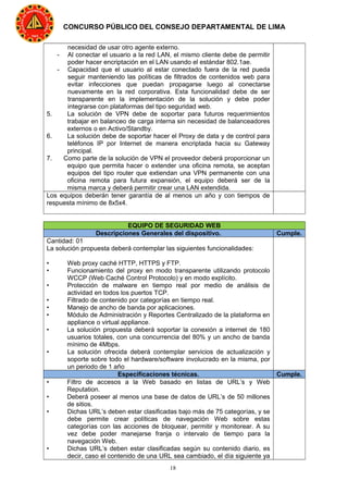18
CONCURSO PÚBLICO DEL CONSEJO DEPARTAMENTAL DE LIMA
necesidad de usar otro agente externo.
- Al conectar el usuario a la red LAN, el mismo cliente debe de permitir
poder hacer encriptación en el LAN usando el estándar 802.1ae.
- Capacidad que el usuario al estar conectado fuera de la red pueda
seguir manteniendo las políticas de filtrados de contenidos web para
evitar infecciones que puedan propagarse luego al conectarse
nuevamente en la red corporativa. Esta funcionalidad debe de ser
transparente en la implementación de la solución y debe poder
integrarse con plataformas del tipo seguridad web.
5. La solución de VPN debe de soportar para futuros requerimientos
trabajar en balanceo de carga interna sin necesidad de balanceadores
externos o en Activo/Standby.
6. La solución debe de soportar hacer el Proxy de data y de control para
teléfonos IP por Internet de manera encriptada hacia su Gateway
principal.
7. Como parte de la solución de VPN el proveedor deberá proporcionar un
equipo que permita hacer o extender una oficina remota, se aceptan
equipos del tipo router que extiendan una VPN permanente con una
oficina remota para futura expansión, el equipo deberá ser de la
misma marca y deberá permitir crear una LAN extendida.
Los equipos deberán tener garantía de al menos un año y con tiempos de
respuesta mínimo de 8x5x4.
EQUIPO DE SEGURIDAD WEB
Descripciones Generales del dispositivo. Cumple.
Cantidad: 01
La solución propuesta deberá contemplar las siguientes funcionalidades:
• Web proxy caché HTTP, HTTPS y FTP.
• Funcionamiento del proxy en modo transparente utilizando protocolo
WCCP (Web Caché Control Protocolo) y en modo explícito.
• Protección de malware en tiempo real por medio de análisis de
actividad en todos los puertos TCP.
• Filtrado de contenido por categorías en tiempo real.
• Manejo de ancho de banda por aplicaciones.
• Módulo de Administración y Reportes Centralizado de la plataforma en
appliance o virtual appliance.
• La solución propuesta deberá soportar la conexión a internet de 180
usuarios totales, con una concurrencia del 80% y un ancho de banda
mínimo de 4Mbps.
• La solución ofrecida deberá contemplar servicios de actualización y
soporte sobre todo el hardware/software involucrado en la misma, por
un periodo de 1 año
Especificaciones técnicas. Cumple.
• Filtro de accesos a la Web basado en listas de URL’s y Web
Reputation.
• Deberá poseer al menos una base de datos de URL’s de 50 millones
de sitios.
• Dichas URL’s deben estar clasificadas bajo más de 75 categorías, y se
debe permite crear políticas de navegación Web sobre estas
categorías con las acciones de bloquear, permitir y monitorear. A su
vez debe poder manejarse franja o intervalo de tiempo para la
navegación Web.
• Dichas URL’s deben estar clasificadas según su contenido diario, es
decir, caso el contenido de una URL sea cambiado, el día siguiente ya
 