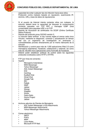 20
CONCURSO PÚBLICO DEL CONSEJO DEPARTAMENTAL DE LIMA
capacidad de evitar cualquier tipo de infección hacia esos sitios.
• Protección contra malware basado en reputación, examinando IP,
dominio, URL y base de datos de reputaciones
• Si el usuario de Internet intenta contactar sitios con malware, la
solución deberá tener la capacidad de bloquear la contaminación
enviando paquetes con TCP RST y mensajes ICMP (host
unreachable) para paquetes UDP o no-TCP.
• Soporte de revocación de certificados vía OCSP (Online Certificate
Status Protocol).
• Soporte del protocolo proxy SOCKS versión 5.
• La solución debe verificar si hay nuevas reglas al menos cada cinco
minutos, mediante la integración, conexión y actualización en tiempo
real con un organismo de investigación en amenazas y
vulnerabilidades provisto directamente por el mismo fabricante de la
solución.
• Identificación y control para más de 1,000 aplicaciones Web 2.0 como
mensajería instantánea, Facebook, colaboración y webmail, así como
más de 150,000 micro aplicaciones como Farmville de Facebook.
• Deberá poder establecer políticas de control sobre los siguientes
protocolos tunelizados sobre HTTP o HTTPS:
o FTP (por línea de comando)
o Gopher
• Mensajería Instantánea
• MSN Messenger
• Yahoo Messenger
• AOL Instant Messenger
• ICQ
• Camfrog
• EyeBall Chat
• Gmail Chat
• Google Talk
• IRC
• Paltalk
• SIMP
• Jabber
• Wengo
• Wagabo
• Woize
• Gadu-Gadu
• Gizmo Project
• Jabber
o Archivos adjuntos de Clientes de Mensajería
• AOL Instant Messenger o ICQ Attachments
• MSN Messenger Attachments
• Yahoo! Messenger Attachments
o Correo electrónico
• SMTP
• POP3
• iMAP
• Lotus Notes
• Microsoft HTTP Mail.
 