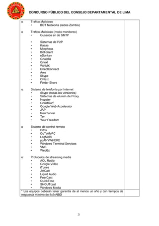 21
CONCURSO PÚBLICO DEL CONSEJO DEPARTAMENTAL DE LIMA
o Trafico Malicioso
• BOT Networks (redes Zombis)
o Trafico Malicioso (modo monitoreo)
• Gusanos en de SMTP
• Sistemas de P2P
• Kazaa
• Morpheus
• BitTorrent
• eDonkey
• Gnutella
• Qnext
• WinMX
• DirectConnect
• Ares
• Skype
• QNext
• Fólder Share
o Sistema de telefonía por Internet
• Skype (todas las versiones)
• Sistemas de elusión de Proxy
• Hopster
• GhostSurf
• Google Web Accelerator
• JAP
• RealTunnel
• Tor
• Your Freedom
o Sistema de control remoto
• Citrix
• GoToMyPC
• LogMeIn
• pcANYWHERE
• Windows Terminal Services
• VNC
• WebEx
o Protocolos de streaming media
• AOL Radio
• Google Video
• iTunes
• JetCast
• Liquid Audio
• PeerCast
• QuickTime
• SHOUTcast
• Windows Media
* Los equipos deberán tener garantía de al menos un año y con tiempos de
respuesta mínimo de 8x5xNBD
 