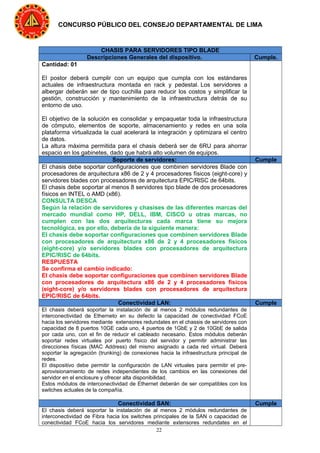 22
CONCURSO PÚBLICO DEL CONSEJO DEPARTAMENTAL DE LIMA
CHASIS PARA SERVIDORES TIPO BLADE
Descripciones Generales del dispositivo. Cumple.
Cantidad: 01
El postor deberá cumplir con un equipo que cumpla con los estándares
actuales de infraestructura montada en rack y pedestal. Los servidores a
albergar deberán ser de tipo cuchilla para reducir los costos y simplificar la
gestión, construcción y mantenimiento de la infraestructura detrás de su
entorno de uso.
El objetivo de la solución es consolidar y empaquetar toda la infraestructura
de cómputo, elementos de soporte, almacenamiento y redes en una sola
plataforma virtualizada la cual acelerará la integración y optimizara el centro
de datos.
La altura máxima permitida para el chasis deberá ser de 6RU para ahorrar
espacio en los gabinetes, dado que habrá alto volumen de equipos.
Soporte de servidores: Cumple
El chasis debe soportar configuraciones que combinen servidores Blade con
procesadores de arquitectura x86 de 2 y 4 procesadores físicos (eight-core) y
servidores blades con procesadores de arquitectura EPIC/RlSC de 64bits.
El chasis debe soportar al menos 8 servidores tipo blade de dos procesadores
físicos en INTEL o AMD (x86).
CONSULTA DESCA
Según la relación de servidores y chasises de las diferentes marcas del
mercado mundial como HP, DELL, IBM, CISCO u otras marcas, no
cumplen con las dos arquitecturas cada marca tiene su mejora
tecnológica, es por ello, debería de la siguiente manera:
El chasis debe soportar configuraciones que combinen servidores Blade
con procesadores de arquitectura x86 de 2 y 4 procesadores físicos
(eight-core) y/o servidores blades con procesadores de arquitectura
EPIC/RlSC de 64bits.
RESPUESTA
Se confirma el cambio indicado:
El chasis debe soportar configuraciones que combinen servidores Blade
con procesadores de arquitectura x86 de 2 y 4 procesadores físicos
(eight-core) y/o servidores blades con procesadores de arquitectura
EPIC/RlSC de 64bits.
Conectividad LAN: Cumple
El chasis deberá soportar la instalación de al menos 2 módulos redundantes de
interconectividad de Etherneto en su defecto la capacidad de conectividad FCoE
hacia los servidores mediante extensores redundates en el chassis de servidores con
capacidad de 8 puertos 10GE cada uno, 4 puertos de 1GbE y 2 de 10GbE de salida
por cada uno, con el fin de reducir el cableado necesario. Estos módulos deberán
soportar redes virtuales por puerto físico del servidor y permitir administrar las
direcciones físicas (MAC Address) del mismo asignado a cada red virtual. Deberá
soportar la agregación (trunking) de conexiones hacia la infraestructura principal de
redes.
El dispositivo debe permitir la configuración de LAN virtuales para permitir el pre-
aprovisionamiento de redes independientes de los cambios en las conexiones del
servidor en el enclosure y ofrecer alta disponibilidad.
Estos módulos de interconectividad de Ethernet deberán de ser compatibles con los
switches actuales de la compañía.
Conectividad SAN: Cumple
El chasis deberá soportar la instalación de al menos 2 módulos redundantes de
interconectividad de Fibra hacia los switches principales de la SAN o capacidad de
conectividad FCoE hacia los servidores mediante extensores redundates en el
 