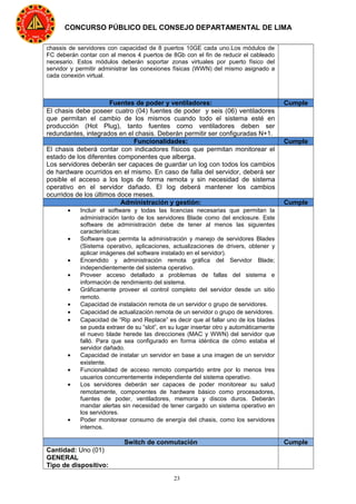 23
CONCURSO PÚBLICO DEL CONSEJO DEPARTAMENTAL DE LIMA
chassis de servidores con capacidad de 8 puertos 10GE cada uno.Los módulos de
FC deberán contar con al menos 4 puertos de 8Gb con el fin de reducir el cableado
necesario. Estos módulos deberán soportar zonas virtuales por puerto físico del
servidor y permitir administrar las conexiones físicas (WWN) del mismo asignado a
cada conexión virtual.
Fuentes de poder y ventiladores: Cumple
El chasis debe poseer cuatro (04) fuentes de poder y seis (06) ventiladores
que permitan el cambio de los mismos cuando todo el sistema esté en
producción (Hot Plug), tanto fuentes como ventiladores deben ser
redundantes, integrados en el chasis. Deberán permitir ser configuradas N+1.
Funcionalidades: Cumple
El chasis deberá contar con indicadores físicos que permitan monitorear el
estado de los diferentes componentes que alberga.
Los servidores deberán ser capaces de guardar un log con todos los cambios
de hardware ocurridos en el mismo. En caso de falla del servidor, deberá ser
posible el acceso a los logs de forma remota y sin necesidad de sistema
operativo en el servidor dañado. El log deberá mantener los cambios
ocurridos de los últimos doce meses.
Administración y gestión: Cumple
• Incluir el software y todas las licencias necesarias que permitan la
administración tanto de los servidores Blade como del enclosure. Este
software de administración debe de tener al menos las siguientes
características:
• Software que permita la administración y manejo de servidores Blades
(Sistema operativo, aplicaciones, actualizaciones de drivers, obtener y
aplicar imágenes del software instalado en el servidor).
• Encendido y administración remota gráfica del Servidor Blade;
independientemente del sistema operativo.
• Proveer acceso detallado a problemas de fallas del sistema e
información de rendimiento del sistema.
• Gráficamente proveer el control completo del servidor desde un sitio
remoto.
• Capacidad de instalación remota de un servidor o grupo de servidores.
• Capacidad de actualización remota de un servidor o grupo de servidores.
• Capacidad de “Rip and Replace” es decir que al fallar uno de los blades
se pueda extraer de su “slot”, en su lugar insertar otro y automáticamente
el nuevo blade herede las direcciones (MAC y WWN) del servidor que
falló. Para que sea configurado en forma idéntica de cómo estaba el
servidor dañado.
• Capacidad de instalar un servidor en base a una imagen de un servidor
existente.
• Funcionalidad de acceso remoto compartido entre por lo menos tres
usuarios concurrentemente independiente del sistema operativo.
• Los servidores deberán ser capaces de poder monitorear su salud
remotamente, componentes de hardware básico como procesadores,
fuentes de poder, ventiladores, memoria y discos duros. Deberán
mandar alertas sin necesidad de tener cargado un sistema operativo en
los servidores.
• Poder monitorear consumo de energía del chasis, como los servidores
internos.
Switch de conmutación Cumple
Cantidad: Uno (01)
GENERAL
Tipo de dispositivo:
 