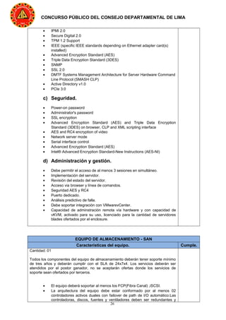 26
CONCURSO PÚBLICO DEL CONSEJO DEPARTAMENTAL DE LIMA
• IPMI 2.0
• Secure Digital 2.0
• TPM 1.2 Support
• IEEE (specific IEEE standards depending on Ethernet adapter card(s)
installed)
• Advanced Encryption Standard (AES)
• Triple Data Encryption Standard (3DES)
• SNMP
• SSL 2.0
• DMTF Systems Management Architecture for Server Hardware Command
Line Protocol (SMASH CLP)
• Active Directory v1.0
• PCIe 3.0
c) Seguridad.
• Power-on password
• Administrator's password
• SSL encryption
• Advanced Encryption Standard (AES) and Triple Data Encryption
Standard (3DES) on browser, CLP and XML scripting interface
• AES and RC4 encryption of video
• Network server mode
• Serial interface control
• Advanced Encryption Standard (AES)
• Intel® Advanced Encryption Standard-New Instructions (AES-NI)
d) Administración y gestión.
• Debe permitir el acceso de al menos 3 sesiones en simultáneo.
• Implementación del servidor.
• Revisión del estado del servidor.
• Acceso via browser y línea de comandos.
• Seguridad AES y RC4
• Puerto dedicado.
• Análisis predictivo de falla.
• Debe soportar integración con VMwarevCenter.
• Capacidad de adminstración remota vía hardware y con capacidad de
vKVM, activado para su uso, licenciado para la cantidad de servidores
blades ofertados por el enclosure.
EQUIPO DE ALMACENAMIENTO - SAN
Características del equipo. Cumple.
Cantidad: 01
Todos los componentes del equipo de almacenamiento deberán tener soporte mínimo
de tres años y deberán cumplir con el SLA de 24x7x4. Los servicios deberán ser
atendidos por el postor ganador, no se aceptarán ofertas donde los servicios de
soporte sean ofertados por terceros.
• El equipo deberá soportar al menos los FCP(Fibra Canal) ,iSCSI.
• La arquitectura del equipo debe estar conformado por al menos 02
controladores activos duales con failover de path de I/O automático.Las
controladoras, discos, fuentes y ventiladores deben ser redundantes y
 