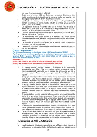 27
CONCURSO PÚBLICO DEL CONSEJO DEPARTAMENTAL DE LIMA
hot-swap (intercambiables en caliente).
• Debe tener al menos 4GB de Cache por controlador.El sistema debe
incluir un sistema de protección de la memoria cache por batería o por
destage a memoria Flash dentro del almacenamiento.
• Los RAID soportados por la controladora deben ser de paridad Simple
(RAID5 o similar) , de paridad Doble (RAID6 o similar) y Espejamiento
(RAID1, RAID10 o similar)
• La capacidad de disco requerida debe ser al menos 10x2TB útiles en
discos SATA o NL-SAS 7.2K RPM en RAID de paridad simple (RAID5 o
similar). Un disco deberá dejarse como spare.
• Los tipos de disco soportados deben ser al menos SSD, SAS 10K RPM y
SAS/NL-SAS/SATA 7.2K RPM
• La escalabilidad debe poder escalar a al menos a 180 discos con los
controladores ofertados; es decir, sin agregar controladores adicionales a
futuro.
• La cantidad de puertos SAS deben ser al menos cuatro puertos SAS
6Gbps por par de controladores
• La cantidad de puertos Ethernet debe ser al menos 4 puertos de 10bE por
par de controladores.
CONSULTA TELEFÓNICA
Por favor confirmar que en donde se indica 10bE se quiso decir 10GbE
Por favor sírvase confirmar que lo que se solicita es que ambas características
(puertos SAS y puertos Ethernet) sean soportadas por el equipo y que es
necesario cotizar sólo una de ellas.
RESPUESTA:
Punto1: Es correcto, en donde se indica 10bE debe decir 10GbE
Punto2: es necesario que ambas sean configuradas u ofertadas.
• El equipo deberá permitir realizar Snapshots a la información
almacenada bajo SAN. Esta funcionalidad deberá entregarse para la
máxima capacidad soportada por el equipo, de tal manera que no se
requiera inversión futura en licencias para esta funcionalidad en este
equipo.
• El equipo deberá permitir realizar clones de la información almacenada
bajo SAN. Esta funcionalidad deberá entregarse para la máxima
capacidad soportada por el equipo, de tal manera que no se requiera
inversión futura en licencias para esta funcionalidad en este equipo
• El equipo deberá permitir replicar la información “caja-a-caja” con otro
equipo del mismo fabricante. Esta funcionalidad deberá entregarse para
la máxima capacidad soportada por el equipo, de tal manera que no se
requiera inversión futura en licencias para esta funcionalidad en este
equipo.
• El equipo deberá permitir presentar a los servidores una mayor capacidad
lógica de la que exista físicamente, con el fin de aprovechar al máximo el
sistema de almacenamiento. Esta funcionalidad deberá entregarse para
la máxima capacidad soportada por el equipo, de tal manera que no se
requiera inversión futura en licencias para esta funcionalidad en este
equipo.
• El sistema de almacenamiento deberá permitir utilizar discos SSD como
cache (entiéndase mover bloques de discos duros hacia discos SSD)
para acelerar las operaciones de I/O hacia discos duros convencionales.
• Debe incluirse el software de administración gráfica para el sistema de
almacenamiento SAN. El software deberá entregarse para la máxima
capacidad soportada por el equipo, de tal manera que no se requiera
inversión futura en licencias para esta funcionalidad en este equipo.
LICENCIAS DE VIRTUALIZACIÓN.
• Las licencias de virtualizaciones deberán ser VMWare, dado que es un
software que se integra con todos los fabricantes y porque los operadores
 
