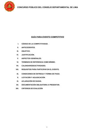 3
CONCURSO PÚBLICO DEL CONSEJO DEPARTAMENTAL DE LIMA
GUÍA PARA EVENTO COMPETITIVO
I. CÓDIGO DE LA COMPETITIVIDAD.
II. ANTECEDENTES.
III. OBJETIVO.
IV. JUSTIFICACIÓN.
V. ASPECTOS GENERALES.
VI. TERMINOS DE REFERENCIA COMO MÍNIMO.
VII. CALENDARIODEACTIVIDADES.
VIII. REQUISITOS PARA PARTICIPAR EN EL EVENTO.
IX. CONDICIONES DE ENTREGA Y FORMA DE PAGO.
X. LICITACIÓN Y ADJUDICACIÓN.
XI. ACLARACIÓN DE DUDAS.
XII. DOCUMENTACIÓN OBLIGATORIA A PRESENTAR.
XIII. CRITERIOS DE EVALUCIÓN
 