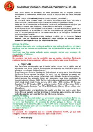 30
CONCURSO PÚBLICO DEL CONSEJO DEPARTAMENTAL DE LIMA
Los Jacks deben ser blindados en metal moldeado. No se aceptan plásticos
metalizados o cubrimientos metalizados ya que la solución debe ser canal completo
F/UTP.
Deben cumplir norma RoHS (libres de plomo, mercurio, cadmio etc.)
El fabricante debe proveer Jacks con opción de cubierta tapa polvo pivotante e
intercambiable (sin herramientas) con tapas de hasta ocho posibles colores
Debe ser de fácil instalación y re-utilizable con lo cual se preferirán tecnologías que
tengan cuchilla de corte integrada y strainrelief con resorte de incorporado.
Para algunas áreas de trabajo es indispensable y de carácter obligatorio que el Jack
tenga posibilidad de terminación con entrada lateral del cable (90 grados) de modo
que no se castiguen los radios de curvatura en espacios de baja profundidad del
ducto, canaleta o mueble.
Los jacks deben ser conectorizados mediante presión y no por impacto. Deberá
cumplir con los términos de referencia como mínimo así mismo deberá
presentar las hojas técnicas del fabricante ofertado.
CONSULTA DESCA
Se solicitan los Jacks con opción de cubierta tapa polvo de colores, por favor
confirmar que los colores son opcionales y se aceptará cubierta tapa polvo de un
solo color.
Confirmar que los Jacks deberán poder soportar iconos con símbolos de
computadora y Teléfono.
RESPUESTA
Se aceptará los jacks con la condición que se puedan identificar fácilmente
mediante iconos de computadora y teléfono con cubierta tapa polvo de colores.
• FACEPLATE
Los FacePlate suministradas por el postor deben contar con el molde para el
etiquetado que tenga cubierta de protección transparente con bisagra de apertura
pivotante y con Iconos de identificación.
Para lograr mejor área de visualización de la etiqueta se exige que el faceplate tenga
bordes de forma convexa (no plana) de modo que las etiquetas se puedan ver
fácilmente desde arriba cuando los faceplate están ubicados detrás de los muebles.
Adicionalmente los faceplate deben ser universales para tener posibilidad de
incorporación de módulos RJ45, Cat7A, multimedia para aplicaciones LC dúplex tipo
OM1, OM2, OM3, OM4, Verde Monomo APC, USB, HDMI, S-Video, SC Simplex,
Speaker Post, ST Coupler, RCA a soldertermination, RCA a F-Connector, RCA a
110, RCA coupler, Conector F de 2GHz, BNC Coupler, Blank y 3,5mm estéreo mini-
Headphone.
Los faceplate deben tener posibilidad de aceptar uno, dos, tres, cuatro, seis y doce
jacks. Deberá cumplir con los términos de referencia como mínimo así mismo
deberá presentar las hojas técnicas del fabricante ofertado.
CONSULTA DESCA:
Se solicita que los faceplate deban ser universales y soporten módulos Cat7A, etc.
Confirmar que se aceptaran los facePlates que no soporten modulos Cat7A, ya que
no todos los fabricantes de cableado lo ofertan porque la Cat7A no está
standarizado por la ANSI/TIA.( El conector Cat7A tiene su conector Tipo F el cual
no está standarizado como el conector RJ45, no existe equipamiento que tenga
ese tipo de conector F)
RESPUESTA:
Se aceptará los faceplates que no soporte conectores Cat7A, ya que esta
categoría no tiene un conector estándar como lo es el RJ45.
• PATCH CORD
 
