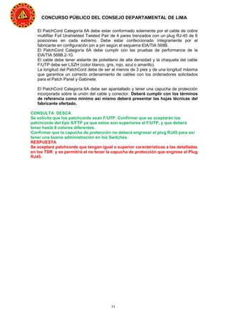 31
CONCURSO PÚBLICO DEL CONSEJO DEPARTAMENTAL DE LIMA
El PatchCord Categoría 6A debe estar conformado solamente por el cable de cobre
multifilar Foil Unshielded Twisted Pair de 4 pares trenzados con un plug RJ-45 de 8
posiciones en cada extremo. Debe estar confeccionado íntegramente por el
fabricante en configuración pin a pin según el esquema EIA/TIA 568B.
El PatchCord Categoría 6A debe cumplir con las pruebas de performance de la
EIA/TIA 568B.2-10.
El cable debe tener aislante de polietileno de alta densidad y la chaqueta del cable
F/UTP debe ser LSZH (color blanco, gris, rojo, azul o amarillo).
La longitud del PatchCord debe de ser al menos de 3 pies y de una longitud máxima
que garantice un correcto ordenamiento de cables con los ordenadores solicitados
para el Patch Panel y Gabinete.
El PatchCord Categoría 6A debe ser apantallado y tener una capucha de protección
incorporada sobre la unión del cable y conector. Deberá cumplir con los términos
de referencia como mínimo así mismo deberá presentar las hojas técnicas del
fabricante ofertado.
CONSULTA DESCA
Se solicita que los patchcords sean F/UTP. Confirmar que se aceptarán los
patchcords del tipo S/FTP ya que estos son superiores al F/UTP, y que deberá
tener hasta 8 colores diferentes.
Confirmar que la capucha de protección no deberá engrosar el plug RJ45 para así
tener una buena administración en los Switches.
RESPUESTA
Se aceptará patchcords que tengan igual o superior características a las detalladas
en los TDR y se permitirá el no tener la capucha de protección que engrose el Plug
RJ45.
 