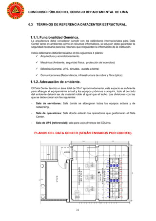 32
CONCURSO PÚBLICO DEL CONSEJO DEPARTAMENTAL DE LIMA
6.3 TÉRMINOS DE REFERENCIA DATACENTER ESTRUCTURAL.
1.1.1. Funcionalidad Genérica.
La arquitectura debe considerar cumplir con los estándares internacionales para Data
Center tanto en ambientes como en recursos informáticos, la solución debe garantizar la
seguridad necesaria para los recursos que resguardan la información de la institución.
Estos estándares deberán basarse en los siguientes 4 pilares:
 Arquitectura y acondicionamiento.
 Mecánica (Ambiente, seguridad física, protección de incendios)
 Eléctrica (General, UPS, circuitos, puesta a tierra)
 Comunicaciones (Redundancia, infraestructura de cobre y fibra óptica)
1.1.2. Adecuación de ambiente.
El Data Center tendrá un área total de 32m² aproximadamente, este espacio es suficiente
para albergar el equipamiento actual y los equipos próximos a adquirir, todo el cercado
del ambiente deberá ser de material noble al igual que el techo. Las divisiones con las
que se debe contar son las siguientes:
- Sala de servidores: Sala donde se albergaran todos los equipos activos y de
networking.
- Sala de operadores: Sala donde estarán los operadores que gestionaran el Data
Center.
- Sala de UPS (referencial): sala para usos diversos del CDLima.
PLANOS DEL DATA CENTER (SERÁN ENVIADOS POR CORREO).
 