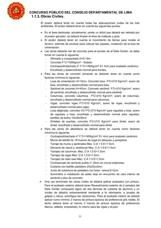 33
CONCURSO PÚBLICO DEL CONSEJO DEPARTAMENTAL DE LIMA
1.1.3. Obras Civiles.
El postor deberá tener en cuenta todas las adecuaciones civiles de los tres
ambientes, El postor deberá tener en cuenta los siguientes puntos:
• En el área destinada, actualmente, existe un árbol que deberá ser retirado por
el postor ganador, se deberá limpiar el área de malezas y gras.
• El postor deberá tener en cuenta el movimiento de tierras para nivelar el
terreno, además de excavar para colocar las zapatas, nivelación de la losa de
cimentación.
• Las obras deberán ser de concreto para el acceso de al Data Center, se debe
tomar en cuenta lo siguiente:
- Afirmado y compactado H=0.10m.
- Concreto F´C=100Kg/cm² - Solado
- Contrapisofrotachado 4” F´C=140Kg/cm² E= 4cm para acabado cerámico.
- Encofrado y desencofrado normal para bordes.
• Para las obras de concreto armando se deberán tener en cuenta como
factores mínimos lo siguiente:
- Losa de cimentación H=15cm, Concreto losa F'C=210 Kgr/cm², acero de
losa, encofrado y desencofrado normal para losa.
- Sardinel de concreto H=45cm, Concreto sardinel F'C=210 Kgr/cm², acero
de sardinel, encofrado y desencofrado normal para sardinel.
- Columnas, concreto columnas F'C=210 Kgr/cm², acero de columnas,
encofrado y desencofrado normal para columnas.
- Vigas, concreto vigas F'C=210 Kgr/cm², acero de vigas, encofrado y
desencofrado normal para vigas.
- Losa aligerada, concreto VC F'C=210 Kgr/cm² para viguetas y losa, acero
de viguetas y losa, encofrado y desencofrado normal para viguetas,
ladrillos de techo 15x30x30cm
- Dinteles de puertas, concreto F'C=210 Kgr/cm² para dintel, acero de
dintel, encofrado y desencofrado normal para dintel.
• Para las obras de albañilería se deberá tener en cuenta como factores
mínimos lo siguiente:
- Contrapisofotachado 4” F´C=140Kg/cm² E= 4cm para acabado cerámico.
- Muros de ladrillo kk 18 huecos de soga en tabiques y parapetos.
- Tarraje de muros y sardineles Mez. C:A 1:5 E=1.5cm.
- Derrame de vanos y vestiduras Mez. C:A 1:5 E=1.5cm.
- Tarrajeo de columnas Mez. C:A 1:5 E=1.5cm.
- Tarrajeo de vigas Mez. C:A 1:5 E=1.5cm.
- Tarrajeo de cielo raso Mez. C:A 1:5 E=1.5cm
- Contrazocalo de cemento pulido h: 30cm en muros exteriores.
- Cubierta con ladrillo pastelero 25x25cx3cm.
- Junta de cobertura de pastelero con brea - arena E=2cm.
- Suministro e instalación de water stop en encuentro de cara interior de
sardinel y piso de concreto.
• Una vez terminado las obras civiles se deberá aplicar acabados con pintura.
Para el acabado exterior deberá tener Revestimiento exterior de 2 paredes del
Data Center compuesto ligero de dos láminas de cuberita de aluminio y un
núcleo de plástico extremamente resistente a la intemperie, a prueba de
golpes y rotura, amortigua las vibraciones. Para el acabado interior se deberá
aplicar como mínimo 2 manos de pintura epóxica de preferencia gris niebla. El
techo deberá tener al menos 2 manos de pintura epóxica de preferencia
blanca, sellado, empastado, lo mismo para las vigas y el piso
 