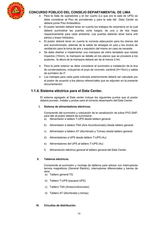 34
CONCURSO PÚBLICO DEL CONSEJO DEPARTAMENTAL DE LIMA
• Para la Sala de operadores y el 3er cuarto (Lo que era la sala de UPS) se
debe considerar el Piso de porcelanato y para la sala del Data Center se
deberá poner Piso Antiestático
• El postor también deberá tener en cuenta los trabajos de carpintería en la cual
deberá suministrar las puertas corta fuegos, de una y de dos hojas
respectivamente para cada ambiente. Las puertas deberán tener barra anti
pánico y brazo hidráulico.
• El postor deberá tener en cuenta la correcta adecuación para los drenes del
aire acondicionado, además de la salida de desagüe en piso y los ductos de
ventilación para la toma de aire y expulsión del mismo en caso se necesite.
• Se debe diseñar e implementar una mampara de vidrio templado que resista
impactos (10mm), la mampara se detalla en los planos que se proveerá a los
postores, la altura de la mampara deberá ser de al menos 2.4m.
• Para la parte exterior se debe considerar el suministro e instalación de la tina
de condensadores, incluyendo el poyo de concreto, sardinel (H=15cm) y salida
de sumidero de 3”.
• Los metrajes para cada parte indicada anteriormente deberá ser calculado por
el postor de acuerdo a los planos referenciales que se adjuntan en la presente
documentación.
1.1.4. Sistema eléctrico para el Data Center.
El sistema agregado al Data center incluye los siguientes puntos que el postor
deberá proveer, instalar y probar para el correcto desempeño del Data Center.
I. Sistema de alimentadores eléctricos.
Comprende del suministro y colocación de la canalización de tubos PVC-SAP,
para ello el postor deberá de suministrar:
a) Alimentador a tablero T-UPS desde tablero general.
b) Alimentador a tablero TAA (Aire Acondicionado) desde tablero general.
c) Alimentador a tablero AT (Alumbrado y Tomas) desde tablero general.
d) Alimentadores a UPS desde tablero T-UPS (4u)
e) Alimentadores del UPS al tablero T-UPS (4u)
f) Alimentación eléctrica general al tablero general del Data Center.
II. Tableros eléctricos.
Comprende el suministro y montaje de tableros para adosar con interruptores
termos magnéticos (General Electric), interruptores diferenciales y barras de
obre:
a) Tablero general TG.
b) Tablero T-UPS (equipos UPS)
c) Tablero TAA (Aireacondicionado)
d) Tablero AT (Alumbrado y tomas)
III. Circuitos de distribución.
 