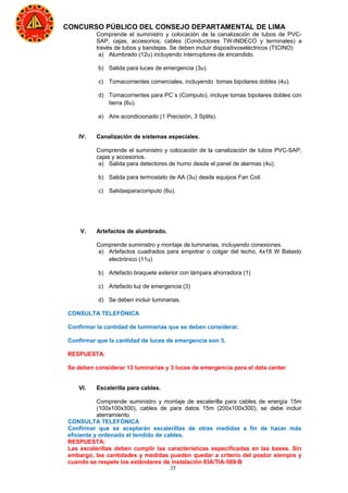 35
CONCURSO PÚBLICO DEL CONSEJO DEPARTAMENTAL DE LIMA
Comprende el suministro y colocación de la canalización de tubos de PVC-
SAP, cajas, accesorios, cables (Conductores TW-INDECO y terminales) a
través de tubos y bandejas. Se deben incluir dispositivoseléctricos (TICINO)
a) Alumbrado (12u) incluyendo interruptores de encendido.
b) Salida para luces de emergencia (3u).
c) Tomacorrientes comerciales, incluyendo tomas bipolares dobles (4u).
d) Tomacorrientes para PC´s (Computo), incluye tomas bipolares dobles con
tierra (6u).
e) Aire acondicionado (1 Precisión, 3 Splits).
IV. Canalización de sistemas especiales.
Comprende el suministro y colocación de la canalización de tubos PVC-SAP,
cajas y accesorios.
a) Salida para detectores de humo desde el panel de alarmas (4u).
b) Salida para termostato de AA (3u) desde equipos Fan Coil.
c) Salidasparacomputo (6u).
V. Artefactos de alumbrado.
Comprende suministro y montaje de luminarias, incluyendo conexiones.
a) Artefactos cuadrados para empotrar o colgar del techo, 4x18 W Balasto
electrónico (11u)
b) Artefacto braquete exterior con lámpara ahorradora (1)
c) Artefacto luz de emergencia (3)
d) Se deben incluir luminarias.
CONSULTA TELEFÓNICA
Confirmar la cantidad de luminarias que se deben considerar.
Confirmar que la cantidad de luces de emergencia son 3.
RESPUESTA:
Se deben considerar 13 luminarias y 3 luces de emergencia para el data center
VI. Escalerilla para cables.
Comprende suministro y montaje de escalerilla para cables de energía 15m
(100x100x300), cables de para datos 15m (200x100x300), se debe incluir
aterramiento.
CONSULTA TELEFÓNICA
Confirmar que se aceptarán escalerillas de otras medidas a fin de hacer más
eficiente y ordenado el tendido de cables.
RESPUESTA:
Las escalerillas deben cumplir las características especificadas en las bases. Sin
embargo, las cantidades y medidas pueden quedar a criterio del postor siempre y
cuando se respete los estándares de instalación EIA/TIA-569-B
 