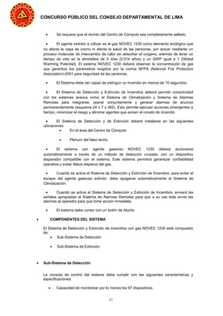 37
CONCURSO PÚBLICO DEL CONSEJO DEPARTAMENTAL DE LIMA
• Se requiere que el recinto del Centro de Cómputo sea completamente sellado.
• El agente extintor a utilizar es el gas NOVEC 1230 como elemento ecológico que
no afecta la capa de ozono ni afecta la salud de las personas, por actuar mediante un
proceso molecular de intercambio de calor sin absorber el oxígeno, además de tener un
tiempo de vida en la atmósfera de 5 días (0.014 años) y un GWP igual a 1 (Global
Warming Potential). El sistema NOVEC 1230 deberá observar la concentración de gas
que garantiza los parámetros exigidos por la norma NFPA (National Fire Protection
Association)-2001 para seguridad de las personas.
• El Sistema debe ser capaz de extinguir un incendio en menos de 10 segundos.
• El Sistema de Detección y Extinción de Incendios deberá permitir conectividad
con los sistemas anexos como el Sistema de Climatización y Sistema de Alarmas
Remotas para integrarse, operar conjuntamente y generar alarmas de anuncio
permanentemente (esquema 24 x 7 x 365). Esto permite ejecutar acciones emergentes a
tiempo, minimizar el riesgo y eliminar agentes que aviven el conato de incendio.
• El Sistema de Detección y de Extinción deberá instalarse en las siguientes
ubicaciones:
• En el área del Centro de Cómputo
• Plenum del falso techo
• El sistema con agente gaseoso NOVEC 1230 deberá accionarse
automáticamente a través de un método de detección cruzada, con un dispositivo
disparador compatible con el sistema. Este sistema permitirá garantizar confiabilidad
operativa y evitar falsos disparos del gas.
• Cuando se activa el Sistema de Detección y Extinción de Incendios, para evitar el
escape del agente gaseoso extintor, debe apagarse automáticamente el Sistema de
Climatización.
• Cuando se activa el Sistema de Detección y Extinción de Incendios, enviará las
señales apropiadas al Sistema de Alarmas Remotas para que a su vez éste envíe las
alarmas al operador para que tome acción inmediata.
• El sistema debe contar con un botón de Aborto
• COMPONENTES DEL SISTEMA
El Sistema de Detección y Extinción de Incendios con gas NOVEC 1230 está compuesto
de:
• Sub-Sistema de Detección
• Sub-Sistema de Extinción
• Sub-Sistema de Detección
La consola de control del sistema debe cumplir con las siguientes características y
especificaciones:
• Capacidad de monitorear por lo menos los 97 dispositivos.
 