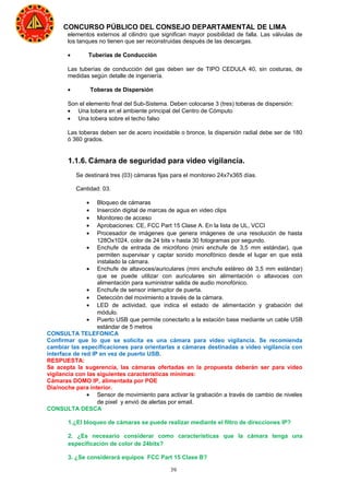 39
CONCURSO PÚBLICO DEL CONSEJO DEPARTAMENTAL DE LIMA
elementos externos al cilindro que significan mayor posibilidad de falla. Las válvulas de
los tanques no tienen que ser reconstruidas después de las descargas.
• Tuberías de Conducción
Las tuberías de conducción del gas deben ser de TIPO CEDULA 40, sin costuras, de
medidas según detalle de ingeniería.
• Toberas de Dispersión
Son el elemento final del Sub-Sistema. Deben colocarse 3 (tres) toberas de dispersión:
• Una tobera en el ambiente principal del Centro de Cómputo
• Una tobera sobre el techo falso
Las toberas deben ser de acero inoxidable o bronce, la dispersión radial debe ser de 180
ó 360 grados.
1.1.6. Cámara de seguridad para video vigilancia.
Se destinará tres (03) cámaras fijas para el monitoreo 24x7x365 días.
Cantidad: 03.
• Bloqueo de cámaras
• Inserción digital de marcas de agua en video clips
• Monitoreo de acceso
• Aprobaciones: CE, FCC Part 15 Clase A. En la lista de UL, VCCI
• Procesador de imágenes que genera imágenes de una resolución de hasta
128Ox1024, color de 24 bits v hasta 30 fotogramas por segundo.
• Enchufe de entrada de micrófono (mini enchufe de 3,5 mm estándar), que
permiten supervisar y captar sonido monofónico desde el lugar en que está
instalado la cámara.
• Enchufe de altavoces/auriculares (mini enchufe estéreo dé 3,5 mm estándar)
que se puede utilizar con auriculares sin alimentación o altavoces con
alimentación para suministrar salida de audio monofónico.
• Enchufe de sensor interruptor de puerta.
• Detección del movimiento a través de la cámara.
• LED de actividad, que indica el estado de alimentación y grabación del
módulo.
• Puerto USB que permite conectarlo a la estación base mediante un cable USB
estándar de 5 metros
CONSULTA TELEFONICA
Confirmar que lo que se solicita es una cámara para video vigilancia. Se recomienda
cambiar las especificaciones para orientarlas a cámaras destinadas a video vigilancia con
interface de red IP en vez de puerto USB.
RESPUESTA:
Se acepta la sugerencia, las cámaras ofertadas en la propuesta deberán ser para video
vigilancia con las siguientes características mínimas:
Cámaras DOMO IP, alimentada por POE
Día/noche para interior.
• Sensor de movimiento para activar la grabación a través de cambio de niveles
de pixel y envió de alertas por email.
CONSULTA DESCA
1.¿El bloqueo de cámaras se puede realizar mediante el filtro de direcciones IP?
2. ¿Es necesario considerar como características que la cámara tenga una
especificación de color de 24bits?
3. ¿Se considerará equipos FCC Part 15 Clase B?
 