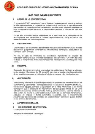 4
CONCURSO PÚBLICO DEL CONSEJO DEPARTAMENTAL DE LIMA
GUÍA PARA EVENTO COMPETITIVO
Ι. CÓDIGO DE LA COMPETITIVIDAD
El siguiente CÓDIGO se determinó con la finalidad de poder permitir evaluar y verificar
la libre concurrencia de la pluralidad de proveedores y marcas en el mercado para la
convocatoria del presente proceso de selección, evitando incluir requisitos innecesarios
cuyo cumplimiento sólo favorezca a determinados postores o marcas del mercado
nacional.
Es por ello se evaluó puntos importantes de la estructura de la renovación de la
tecnología que está necesitando el Consejo Departamental de Lima y así cumplir con
las certificaciones en un futuro próximo.
ΙΙ. ANTECEDENTES.
En el marco de los lineamientos de la Política Institucional del CD Lima CIP, ha iniciado
las acciones que permitan contar con una infraestructura tecnológica, adecuada en su
Centro de Datos principal.
Por ello, el Dpto. de Informática ha considerado implementar un proyecto de
renovación tecnológica que consolida las redes de alta velocidad, y un centro de datos
en base al cumplimiento de las recomendaciones internacionales vigentes para estos
casos.
ΙΙΙ. OBJETIVO.
Responder de manera preventiva y correctiva los problemas de hardware y software,
en los equipos informáticos del CD Lima CIP para que se pueda evitar la paralización
de los servicios que presta la Institución al público en general y los clientes internos.
Ις. JUSTIFICACIÓN
Seleccionar y contratar a un postor especializado en proyectos de Implementación de
Suministros y Soluciones Tecnológicas donde vea soluciones de LLAVE EN MANO,
brindándonos equipos, servicios y capacitación en el rubro informáticos y así mismo
tecnológicos que se encargará del mejoramiento de los Equipos críticos del CD Lima
CIP como Servidores, almacenamiento, redes y comunicaciones, sistema eléctrico y
data center. Así mismo el postor deberá incluir dentro de sus servicios, herramientas,
productos de limpieza y demás suministros necesarios, para el mantenimiento
preventivo de los equipos de acuerdo a las características y cantidades que se detallan
en los términos de referencia.
ς. ASPECTOS GENERALES.
6 DENOMINACIÓN CONTRACTUAL.
La denominación oficial será:
“Proyecto de Renovación Tecnológica”.
 