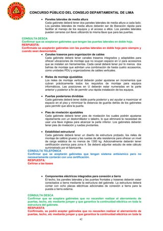 42
CONCURSO PÚBLICO DEL CONSEJO DEPARTAMENTAL DE LIMA
• Paneles laterales de media altura
Cada gabinete deberá tener dos paneles laterales de media altura a cada lado.
Los paneles laterales de media altura deberán ser de liberación rápida para
facilitar el manejo de los equipos y el acceso a ellos. Los paneles laterales
pueden cerrarse con llave utilizando la misma llave que para las puertas.
CONSULTA DESCA
Confirmar que se aceptaran gabinetes que tengan las puertas laterales en doble hoja.
RESPUESTA:
Confirmado se aceptarán gabinetes con las puertas laterales en doble hoja pero siempre y
cuando sean desmontable.
• Canales traseros para organización de cables
Cada gabinete deberá tener canales traseros integrados y adaptables para
ofrecer ubicaciones de montaje que no ocupan espacio en U para accesorios
que se instalan sin herramientas. Cada canal deberá tener por lo menos dos
bahías de montaje que admitan una combinación de hasta cuatro accesorios,
como unidades PDU y organizadores de cables verticales.
• Rieles de montaje ajustables
Los rieles de montaje vertical deberán poder ajustarse en incrementos que
cubran prácticamente todos los requisitos de montaje para equipos
informáticos. Las posiciones en U deberán estar numeradas en la parte
anterior y posterior a fin de permitir una rápida instalación de los equipos.
• Puertas posteriores divididas
Cada gabinete deberá tener doble puerta posterior y así ayudar a maximizar el
espacio en el piso y minimizar la distancia de guarda detrás de los gabinetes
para permitir que abra la puerta.
• Pies de nivelación ajustables
Cada gabinete deberá tener pies de nivelación los cuales podrán ajustarse
rápidamente con un destornillador o taladro, lo que eliminará la necesidad de
usar una llave inglesa para alcanzar la parte inferior. Los gabinetes deberán
tener pies de nivelación y ruedas pivotantes.
• Estabilidad estructural
Cada gabinete deberá tener un diseño de estructura probado, los rieles de
montaje de calibre grueso y las ruedas de alta resistencia para ofrecer un nivel
de carga estática de no menos de 1300 kg. Adicionalmente deberán tener
certificación sísmica para zona 4. Se deberá adjuntar estudio de este cálculo
suministrado por el fabricante.
CONSULTA TELEFÓNICA
Confirmar que se aceptarán gabinetes que tengan sistema antisísmico pero no
necesariamente contarán con una certificación.
RESPUESTA:
Ceñirse a las bases
• Componentes eléctricos integrados para conexión a tierra
El techo, los paneles laterales y las puertas frontales y traseras deberán estar
conectados a tierra mediante la estructura del gabinete. La estructura deberá
contar con ocho placas eléctricas adicionales de conexión a tierra para la
puesta a tierra externa.
CONSULTA DESCA
Confirmar que se aceptara gabinetes que no necesiten realizar el aterramiento de
puertas, techo, etc mediante jumper y que garantice la continuidad eléctrica en toda la
estructura del gabinete.
RESPUESTA
Confirmado, se podrá aceptar gabinetes que no necesiten realizar el aterramiento de
puertas, techo, etc mediante jumper y que garantice la continuidad eléctrica en toda la
 