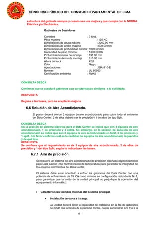 43
CONCURSO PÚBLICO DEL CONSEJO DEPARTAMENTAL DE LIMA
estructura del gabinete siempre y cuando sea una mejora y que cumpla con la NORMA
Eléctrica y/o Electrónica.
Gabinetes de Servidores
Cantidad : 3 Und.
Peso máximo : 130 KG
Dimensiones de altura máxima : 2000.00 mm
Dimensiones de ancho máximo : 600.00 mm
Dimensiones de profundidad mínima: 1070.00 mm
Capacidad de peso mínimo : 1300.00 KG
Profundidad mínima de montaje : 191.00 mm
Profundidad máxima de montaje : 915.00 mm
Altura del rack : 42U
Color : Negro
Aprobaciones : EIA-310-E
Normas : UL 60950
Certificación ambiental : RoHS
CONSULTA DESCA
Confirmar que se aceptará gabinetes con características similares a lo solicitado.
RESPUESTA
Regirse a las bases, pero se aceptarán mejoras
6.6 Solución de Aire Acondicionado.
El postor deberá ofertar 3 equipos de aire acondicionado para cubrir todo el ambiente
del Data Center, 2 de ellos deberá ser de precisión y 1 de ellos del tipo Split.
CONSULTA DESCA
En la sección de sistema eléctrico para el Data Center se indica que son 4 equipos de aire
acondicionado, 1 de precisión y 3 splits. Sin embargo, en la sección de solución de aire
acondicionado se indica que son 3 equipos de aire acondicionado en total, 2 de precisión y
1 split. Por favor confirma cuál es la cantidad de equipos de aire acondicionado requeridos
y de qué tipo.
RESPUESTA
Se confirma que el requerimiento es de 3 equipos de aire acondicionado, 2 de ellos de
precisión y 1 del tipo Split, según lo indicado en las bases.
6.7.1 Aire de precisión.
Se requiere un sistema de aire acondicionado de precisión diseñado específicamente
para Data Center con control preciso de temperatura para garantizar la integridad de
los equipos informáticos del Data Center.
El sistema debe estar orientado a enfriar los gabinetes del Data Center con una
potencia de enfriamiento de 19 KW como mínimo en configuración redundante N+1,
para garantizar que la caída de la unidad principal no perjudique la operación del
equipamiento informático.
• Características técnicas mínimas del Sistema principal
• Instalación cercana a la carga.
La unidad deberá tener la capacidad de instalarse en la fila de gabinetes
de modo que a través de expansión frontal, puede suministrar aire frío a la
 