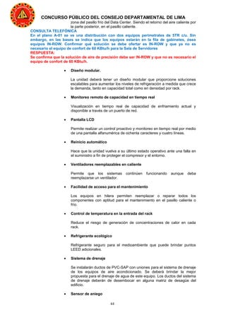 44
CONCURSO PÚBLICO DEL CONSEJO DEPARTAMENTAL DE LIMA
zona del pasillo frío del Data Center. Siendo el retorno del aire caliente por
la parte posterior, en el pasillo caliente.
CONSULTA TELEFÓNICA
En el plano A-01 se ve una distribución con dos equipos perimetrales de 5TR c/u. Sin
embargo, en las bases se indica que los equipos estarán en la fila de gabinetes, ósea
equipos IN-ROW. Confirmar qué solución se debe ofertar es IN-ROW y que ya no es
necesario el equipo de confort de 60 KBtu/h para la Sala de Servidores
RESPUESTA:
Se confirma que la solución de aire de precisión debe ser IN-ROW y que no es necesario el
equipo de confort de 60 KBtu/h.
• Diseño modular.
La unidad deberá tener un diseño modular que proporcione soluciones
escalables para aumentar los niveles de refrigeración a medida que crece
la demanda, tanto en capacidad total como en densidad por rack.
• Monitoreo remoto de capacidad en tiempo real
Visualización en tiempo real de capacidad de enfriamiento actual y
disponible a través de un puerto de red.
• Pantalla LCD
Permite realizar un control proactivo y monitoreo en tiempo real por medio
de una pantalla alfanumérica de ochenta caracteres y cuatro líneas.
• Reinicio automático
Hace que la unidad vuelva a su último estado operativo ante una falla en
el suministro a fin de proteger el compresor y el entorno.
• Ventiladores reemplazables en caliente
Permite que los sistemas continúen funcionando aunque deba
reemplazarse un ventilador.
• Facilidad de acceso para el mantenimiento
Los equipos en hilera permiten reemplazar o reparar todos los
componentes con aptitud para el mantenimiento en el pasillo caliente o
frío.
• Control de temperatura en la entrada del rack
Reduce el riesgo de generación de concentraciones de calor en cada
rack.
• Refrigerante ecológico
Refrigerante seguro para el medioambiente que puede brindar puntos
LEED adicionales.
• Sistema de drenaje
Se instalarán ductos de PVC-SAP con uniones para el sistema de drenaje
de los equipos de aire acondicionado. Se deberá brindar la mejor
propuesta para el drenaje de agua de este equipo. Los ductos del sistema
de drenaje deberán de desembocar en alguna matriz de desagüe del
edificio.
• Sensor de aniego
 