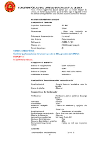 45
CONCURSO PÚBLICO DEL CONSEJO DEPARTAMENTAL DE LIMA
Cada unidad evaporadora deberá contar con un sensor detector de
aniego, de manera que garantice que a la menor fuga de agua se envíen
las alertas correspondientes para tomar las acciones correctivas del caso.
Ficha técnica del sistema principal
Características Generales
Capacidad de enfriamiento : 9.9 kW
Cantidad : 2 Und.
Dimensiones : Debe estar contenido en
Gabinetes móviles de 42 UR
Patrones de descarga de aire : Horizontal
Aire de toma : Retorno posterior
Refrigerante : R407C, R410A
Flujo de aire : 1050 litros por segundo
Sensor de Aniegos : Si
CONSULTA TELEFÓNICA:
Confirmar que los equipos a ofertar corresponden a: 02 AA precisión de 9.9KW c/u
RESPUESTA:
Se confirma lo indicado.
Características de Entrada
Entrada de voltaje nominal : 220 V Monofásico
Frecuencia de Entrada : 60 Hz
Entrada de Energía : 4,600 watts como máximo
Conexiones de entrada : Monofásica
Características de comunicaciones y administración
Panel de Control : Consola de control y estado a través de
pantalla
Puerto de Interfaz : Ethernet
Características del Condensador
Ventiladores : Ventiladores con un patrón de descarga
de aire
Vertical
Velocidad : Variable
Condensador : 60 Hz
Encendido y apagado : Switch de encendido y apagado con
puerta de
Protección
Panel de Control : Resistente a la intemperie
Facilidades de mantenimiento : Panel de acceso para mantenimiento
Material de fabricación : Aluminio
Aprobaciones regulatorias : UL Listed, C-tick, CE.
Opciones de refrigeración : Aire
Consumo de entrada en amperios : 25 A
Comunicaciones y manejo : tarjeta de red para monitoreo
remoto
Ambiental
Temperatura de almacenamiento : 0 - 40 °C
 
