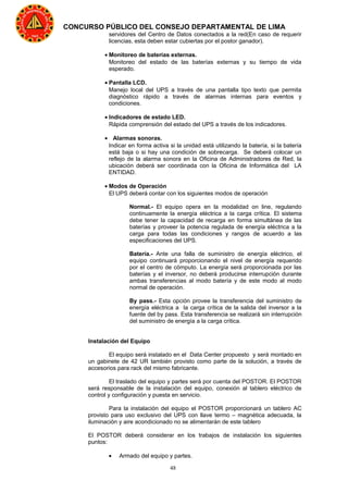 48
CONCURSO PÚBLICO DEL CONSEJO DEPARTAMENTAL DE LIMA
servidores del Centro de Datos conectados a la red(En caso de requerir
licencias, esta deben estar cubiertas por el postor ganador).
• Monitoreo de baterías externas.
Monitoreo del estado de las baterías externas y su tiempo de vida
esperado.
• Pantalla LCD.
Manejo local del UPS a través de una pantalla tipo texto que permita
diagnóstico rápido a través de alarmas internas para eventos y
condiciones.
• Indicadores de estado LED.
Rápida comprensión del estado del UPS a través de los indicadores.
• Alarmas sonoras.
Indicar en forma activa si la unidad está utilizando la batería, si la batería
está baja o si hay una condición de sobrecarga. Se deberá colocar un
reflejo de la alarma sonora en la Oficina de Administradores de Red, la
ubicación deberá ser coordinada con la Oficina de Informática del LA
ENTIDAD.
• Modos de Operación
El UPS deberá contar con los siguientes modos de operación
Normal.- El equipo opera en la modalidad on line, regulando
continuamente la energía eléctrica a la carga crítica. El sistema
debe tener la capacidad de recarga en forma simultánea de las
baterías y proveer la potencia regulada de energía eléctrica a la
carga para todas las condiciones y rangos de acuerdo a las
especificaciones del UPS.
Batería.- Ante una falla de suministro de energía eléctrico, el
equipo continuará proporcionando el nivel de energía requerido
por el centro de cómputo. La energía será proporcionada por las
baterías y el inversor, no deberá producirse interrupción durante
ambas transferencias al modo batería y de este modo al modo
normal de operación.
By pass.- Esta opción provee la transferencia del suministro de
energía eléctrica a la carga crítica de la salida del inversor a la
fuente del by pass. Esta transferencia se realizará sin interrupción
del suministro de energía a la carga crítica.
Instalación del Equipo
El equipo será instalado en el Data Center propuesto y será montado en
un gabinete de 42 UR también provisto como parte de la solución, a través de
accesorios para rack del mismo fabricante.
El traslado del equipo y partes será por cuenta del POSTOR. El POSTOR
será responsable de la instalación del equipo, conexión al tablero eléctrico de
control y configuración y puesta en servicio.
Para la instalación del equipo el POSTOR proporcionará un tablero AC
provisto para uso exclusivo del UPS con llave termo – magnética adecuada, la
iluminación y aire acondicionado no se alimentarán de este tablero
El POSTOR deberá considerar en los trabajos de instalación los siguientes
puntos:
• Armado del equipo y partes.
 