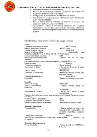 49
CONCURSO PÚBLICO DEL CONSEJO DEPARTAMENTAL DE LIMA
• Interconexión eléctrica al tablero eléctrico.
• Pruebas en vacío (deberá realizarse un protocolo de pruebas con
supervisión de funcionarios de la entidad).
• Configuración de las facilidades de administración de red
• Interconexión de todos los circuitos eléctricos del centro de cómputo,
incluyendo identificación.
• Pruebas finales (deberá realizarse un protocolo de pruebas con
supervisión de funcionarios de la entidad).
• Adicionalmente deberá documentar la instalación con esquemas
detallados de conexión de equipos, circuitos eléctricos y tableros de
distribución. Deberá entregarse la documentación en formato Impreso
y digital.
Ficha técnica de requerimientos mínimos del equipo solicitado
Salida
Capacidad de potencia de salida : 32,000 Vatios
Máxima potencia configurable : 48,000 Vatios
Tensión de salida nominal : 400 V 3PH
Nota de tensión de salida : Configurable para
tensión de salida Nominal de 380 a 400 V ó 415 V en trifásico
Eficiencia con carga completa : 95%
Distorsión de tensión de salida : Menos del 3% con carga
completa
Frecuencia de salida (sincronizada a red eléctrica principal): 47 - 63 Hz
Factor de cresta : Ilimitado
Tipo de forma de onda : Onda senoidal
Conexiones de Salida : Bornera de 5 tomas: 3 fases,
neutro y tierra
THD de voltaje : Menor al 2%
Tolerancia en sobre carga : Mínimo 10 minutos a 125% y 60
segundos a 150%
Eficiencia a media carga : Mayor a 90%
Desviación : Desviación estática incorporada
Entrada
Entrada de voltaje : 400V 3PH
Frecuencia de entrada : Rango mínimo 45-65 Hz
(detección
automática)
Conexiones de Entrada : Bornera de 5 tomas: 3 fases,
neutro y tierra
Variación de tensión de entrada para operaciones principales: Rango mínimo de
340-477 V
Corriente máxima de entrada : 65 A
Capacidad del disyuntor de entrada : 100 A
Distorsión armónica total de entrada : Menos del 5% a plena carga
Baterías y autonomía
Tipo de batería : Batería sellada de plomo sin
necesidad de mantención con
electrolito suspendido a prueba de
filtración
Tiempo típico de recarga : 3 hora(s)
Duración típica de reserva del sistema con carga completa : Mínima de
20 minutos
Comunicaciones y manejo
Puerto de interfaz : Tarjeta de red con 10/100 Base
T (RJ-45)
 