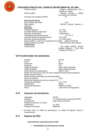 50
CONCURSO PÚBLICO DEL CONSEJO DEPARTAMENTAL DE LIMA
Panel de control : Estatus multifuncional LCD y
consola con control.
Alarma audible : Alarmas sonoras y visibles
priorizadas por severidad.
Interruptor de emergencia (EPO) : Sí
Dimensiones físicas
Altura máxima del chasis : 42U
Peso máximo : 800 KG (incluido baterías y
gabinete)
Ambiental
Ambiente operativo : 0 - 40 °C
Humedad relativa de operación : 0% - 95%
Elevación de operación : 0-999 metros
Temperatura de almacenamiento : -15 - 45 °C
Humedad relativa de almacenamiento : 0% - 95%
Elevación de almacenamiento : 0-15,000 metros
Ruido audible a 1 metro de la superficie de la unidad : Máximo 62.00 dB
Disipación térmica en línea : 5,200 BTU/hora como máximo
Conformidad
Certificaciones : EN 50091-1,EN/IEC 62040-
3,EN/IEC 62040-1- 1,FCC Part
15 Clase A,VFI-SS-111
6.9 Transformador de aislamiento.
Potencia: 35 KVA
Factor: K1
Frecuencia: 60 Hz.
Eficiencia: 97%
Voltaje de Entrada: según diseño del postor
Voltaje de Salida: según diseño del postor
Sobre elevación de temperatura: Clase F (155°)
Núcleo con corte de 45° para una menor pérdida del campo electromagnético.
Núcleo de hierro silicoso
Bobina primaria y secundaria de cobre esmaltado.
Grupo de conexión: Dyn5
Bornera de baquelita con pernos y tuercas 5/16
Temperatura ambiente: -5°C - 40°C
Refrigeración: ANAN
Normas de fabricación: ITINTEC 370.002
Altura: 1,000 msnm sin degradación
6.10 Supresor de transitorios.
Capacidad: 100 KA
Cantidad: 01 Unidades (Para la entrada del UPS)
Configuración: según diseño del postor
Protección contra los 10 modos
Certificación: UL 1449
Protección del chasis: NEMA 3R
• Se debe incluir un Tablero de alimentación; un Tablero de Bypass, Control y
mantenimiento.
6.11 Sistema de PDU
Características requeridas para los PDU
• Posibilidades de administración remota
 