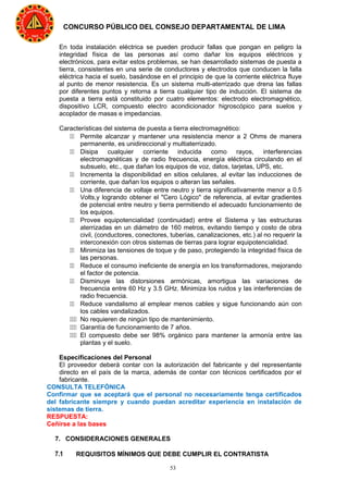 53
CONCURSO PÚBLICO DEL CONSEJO DEPARTAMENTAL DE LIMA
En toda instalación eléctrica se pueden producir fallas que pongan en peligro la
integridad física de las personas así como dañar los equipos eléctricos y
electrónicos, para evitar estos problemas, se han desarrollado sistemas de puesta a
tierra, consistentes en una serie de conductores y electrodos que conducen la falla
eléctrica hacia el suelo, basándose en el principio de que la corriente eléctrica fluye
al punto de menor resistencia. Es un sistema multi-aterrizado que drena las fallas
por diferentes puntos y retorna a tierra cualquier tipo de inducción. El sistema de
puesta a tierra está constituido por cuatro elementos: electrodo electromagnético,
dispositivo LCR, compuesto electro acondicionador higroscópico para suelos y
acoplador de masas e impedancias.
Características del sistema de puesta a tierra electromagnético:
11 Permite alcanzar y mantener una resistencia menor a 2 Ohms de manera
permanente, es unidireccional y multiaterrizado.
11 Disipa cualquier corriente inducida como rayos, interferencias
electromagnéticas y de radio frecuencia, energía eléctrica circulando en el
subsuelo, etc., que dañan los equipos de voz, datos, tarjetas, UPS, etc.
11 Incrementa la disponibilidad en sitios celulares, al evitar las inducciones de
corriente, que dañan los equipos o alteran las señales.
11 Una diferencia de voltaje entre neutro y tierra significativamente menor a 0.5
Volts,y logrando obtener el "Cero Lógico" de referencia, al evitar gradientes
de potencial entre neutro y tierra permitiendo el adecuado funcionamiento de
los equipos.
11 Provee equipotencialidad (continuidad) entre el Sistema y las estructuras
aterrizadas en un diámetro de 160 metros, evitando tiempo y costo de obra
civil, (conductores, conectores, tuberías, canalizaciones, etc.) al no requerir la
interconexión con otros sistemas de tierras para lograr equipotencialidad.
11 Minimiza las tensiones de toque y de paso, protegiendo la integridad física de
las personas.
11 Reduce el consumo ineficiente de energía en los transformadores, mejorando
el factor de potencia.
11 Disminuye las distorsiones armónicas, amortigua las variaciones de
frecuencia entre 60 Hz y 3.5 GHz. Minimiza los ruidos y las interferencias de
radio frecuencia.
11 Reduce vandalismo al emplear menos cables y sigue funcionando aún con
los cables vandalizados.
111 No requieren de ningún tipo de mantenimiento.
111 Garantía de funcionamiento de 7 años.
111 El compuesto debe ser 98% orgánico para mantener la armonía entre las
plantas y el suelo.
Especificaciones del Personal
El proveedor deberá contar con la autorización del fabricante y del representante
directo en el país de la marca, además de contar con técnicos certificados por el
fabricante.
CONSULTA TELEFÓNICA
Confirmar que se aceptará que el personal no necesariamente tenga certificados
del fabricante siempre y cuando puedan acreditar experiencia en instalación de
sistemas de tierra.
RESPUESTA:
Ceñirse a las bases
7. CONSIDERACIONES GENERALES
7.1 REQUISITOS MÍNIMOS QUE DEBE CUMPLIR EL CONTRATISTA
 