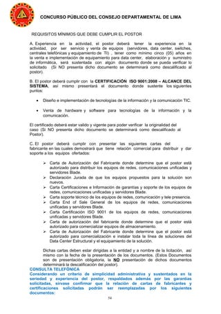 54
CONCURSO PÚBLICO DEL CONSEJO DEPARTAMENTAL DE LIMA
REQUISITOS MÍNIMOS QUE DEBE CUMPLIR EL POSTOR
A. Experiencia en la actividad, el postor deberá tener la experiencia en la
actividad, por ser servicio y venta de equipos (servidores, data center, switches,
centrales telefónicas y equipamiento de TI) , tener como mínimo cinco (05) años en
la venta e implementación de equipamiento para data center, elaboración y suministro
de informática, será sustentada con algún documento donde se pueda verificar lo
solicitado (Si NO presenta dicho documento se determinará como descalificado al
postor).
B. El postor deberá cumplir con la CERTIFICACIÓN ISO 9001:2008 – ALCANCE DEL
SISTEMA, así mismo presentará el documento donde sustente los siguientes
puntos:
• Diseño e implementación de tecnologías de la información y la comunicación TIC.
• Venta de hardware y software para tecnologías de la información y la
comunicación.
El certificado deberá estar valido y vigente para poder verificar la originalidad del
caso (Si NO presenta dicho documento se determinará como descalificado al
Postor).
C. El postor deberá cumplir con presentar las siguientes cartas del
fabricante en las cuales demostrará que tiene relación comercial para distribuir y dar
soporte a los equipos ofertados:
 Carta de Autorización del Fabricante donde determine que el postor está
autorizado para distribuir los equipos de redes, comunicaciones unificadas y
servidores Blade.
 Declaración Jurada de que los equipos propuestos para la solución son
nuevos.
 Carta Certificaciones e Información de garantías y soporte de los equipos de
redes, comunicaciones unificadas y servidores Blade.
 Carta soporte técnico de los equipos de redes, comunicación y tele presencia.
 Carta End of Sale General de los equipos de redes, comunicaciones
unificadas y servidores Blade.
 Carta Certificación ISO 9001 de los equipos de redes, comunicaciones
unificadas y servidores Blade.
 Carta de autorización del fabricante donde determine que el postor está
autorizado para comercializar equipos de almacenamiento.
 Carta de Autorización del Fabricante donde determine que el postor está
autorizado para comercialización e instalar toda la línea de soluciones del
Data Center Estructural y el equipamiento de la solución.
Dichas cartas deben estar dirigidas a la entidad y a nombre de la licitación, así
mismo con la fecha de la presentación de los documentos. (Estos Documentos
son de presentación obligatoria, la NO presentación de dichos documentos
determinará la descalificación del postor).
CONSULTA TELEFÓNICA
Considerando un criterio de simplicidad administrativa y sustentados en la
seriedad y experiencia del postor, respaldados además por las garantías
solicitadas, sírvase confirmar que la relación de cartas de fabricantes y
certificaciones solicitadas podrán ser reemplazadas por los siguientes
documentos:
 
