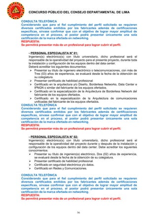 56
CONCURSO PÚBLICO DEL CONSEJO DEPARTAMENTAL DE LIMA
CONSULTA TELEFÓNICA
Considerando que para el fiel cumplimiento del perfil solicitado se requieren
diversos certificados emitidos por los fabricantes además de certificaciones
específicas, sírvase confirmar que con el objetivo de lograr mayor amplitud de
competencia en el proceso, el postor podrá presentar únicamente una sola
certificación de la marca ofertada en networking.
RESPUESTA:
Se permitirá presentar más de un profesional para lograr cubrir el perfil.
- PERSONAL ESPECIALISTA N° 01:
Ingeniero(s) electrónico(s) con título universitario, dicho profesional será el
responsable de la operatividad del proyecto para el presente proyecto, durante toda
la instalación y configuración de los equipos dentro del data center.
Deberá acreditar los siguientes documentos:
 Presentar su título de ingeniero electrónico o telecomunicaciones, con más de
Tres (03) años de experiencia, se evaluará desde la fecha de la obtención de
su colegiatura.
 Presentar certificado de habilidad profesional
 Certificado en la arquitectura y/o Diseño, Borderless Networks, Data Center e
IPNGN o similar del fabricante de los equipos ofertados.
 Certificado en la especialización de la Arquitectura de Borderless Network del
fabricante de los equipos ofertados.
 Certificado en la especialización de la Arquitectura de comunicaciones
unificadas del fabricante de los equipos ofertados.
CONSULTA TELEFÓNICA
Considerando que para el fiel cumplimiento del perfil solicitado se requieren
diversos certificados emitidos por los fabricantes además de certificaciones
específicas, sírvase confirmar que con el objetivo de lograr mayor amplitud de
competencia en el proceso, el postor podrá presentar únicamente una sola
certificación de la marca ofertada en networking.
RESPUESTA:
Se permitirá presentar más de un profesional para lograr cubrir el perfil.
- PERSONAL ESPECIALISTA N° 02:
Ingeniero(s) electrónico(s) con título universitario, dicho profesional será el
responsable de la operatividad del proyecto durante y después de la instalación y
configuración de los equipos dentro del data center. Debe acreditar los siguientes
conocimientos:
 Presentar su título de ingeniero(a) electrónico, Dos (02) años de experiencia,
se evaluará desde la fecha de la obtención de su colegiatura.
 Presentar certificado de habilidad profesional
 Certificado en seguridad electrónica y/o datos.
 Certificado en Redes y Comunicaciones.
CONSULTA TELEFÓNICA
Considerando que para el fiel cumplimiento del perfil solicitado se requieren
diversos certificados emitidos por los fabricantes además de certificaciones
específicas, sírvase confirmar que con el objetivo de lograr mayor amplitud de
competencia en el proceso, el postor podrá presentar únicamente una sola
certificación de la marca ofertada en networking.
RESPUESTA:
Se permitirá presentar más de un profesional para lograr cubrir el perfil.
 