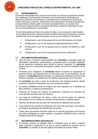 57
CONCURSO PÚBLICO DEL CONSEJO DEPARTAMENTAL DE LIMA
7.3 ENTRENAMIENTO
El personal responsable de la operación del Centro de Cómputo (operadores) deberá
ser cuidadosa y continuamente entrenado en el funcionamiento del Sistema de
Detección y Extinción de Incendios, lo cual debe incluir el manejo de la Consola de
Control, Monitoreo y Alarmas, enfatizando en la interpretación correcta de las alarmas
correspondientes. Deben poder reaccionar apropiadamente y con rapidez ante
eventos que requieran abortar una posible descarga o acelerar la descarga en caso
de un incendio declarado e incontrolado.
El contratista deberá entrenar en la parte de redes y comunicaciones, determinados
en los siguientes puntos, todos los cursos se deben dictar para 04 personas. Para las
prácticas del curso se usarán los equipos nuevos que se solicitan en la licitación.
I. Configuración y uso de los equipos de la red LAN incluidas en la oferta.
II. Configuración y uso de los equipos de seguridad perimetral y web.
III. Configuración y uso de los equipos para la solución de telefonía y video
cámaras.
IV. Configuración y uso de los equipos para la solución inalámbrica.
7.4 DOCUMENTACIÓN ADICIONAL
• Será de total y exclusiva responsabilidad del contratista contemplar todas las
actividades, dispositivos, componentes y accesorios para la correcta instalación
de los elementos necesarios para brindar el servicio requerido. El contratista
deberá incluir en su propuesta los equipos a utilizar, así como la instalación de los
mismos.
• Al término de la instalación, el contratista deberá considerar la capacitación al
personal técnico del Departamento de informática para la administración de los
equipos, el contratista deberá entregar sus respectivos certificados con las horas
lectivas cumplidas y el cumplimiento del syllabus determinado por el instructor.
• El contratista que esté a cargo de la ejecución del presente Proyecto deberá
presentar la siguiente información una vez concluido el trabajo:
• Los planos detallados donde se indiquen las rutas seguidas por el cableado de
Red y Eléctrico y Diagrama Arquitectónico.
• Protocolo de Pruebas del Sistema de Detección y Extinción de Incendios así
como del Aire Acondicionado de Precisión
• Las hojas de Certificación de todos y cada uno de los puntos de cableado
estructurado a fin de certificar su correcto funcionamiento e implementación.
• Garantía de Aplicaciones por parte de Fabricante de Cableado Estructurado
• Vista frontal de los paneles de distribución de cada nodo (principal o secundario),
los detalles de etiquetado de identificación de puntos
• Todos estos documentos formarán parte de la memoria descriptiva del Proyecto
que serán entregadas en medio impreso y magnético (CD/DVD) junto al acta de
entrega al final de los trabajos.
7.5 RECOMENDACIONES ADICIONALES
• El presente proyecto se trabajara bajo la modalidad Llave en Mano, cualquier
gasto adicional o imprevisto en el que se incurra deberá ser asumido por el
contratista. La entidad no asumirá gastos adicionales de ninguna índole.
 