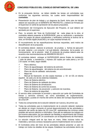 58
CONCURSO PÚBLICO DEL CONSEJO DEPARTAMENTAL DE LIMA
• En la propuesta técnica se deben detallar las tareas y/o actividades que
conforman los siguientes servicios, los cuales serán responsabilidad del
contratista:
• Presentación de plan de trabajo y un diagrama de Gantt, dicho plan de trabajo
deberá ser expuesto por el GERENTE DE PROYECTO, y deberá ser firmado por
el Supervisor en señal de aprobación de los plazos propuestos.
• Presentación del Cronograma de Ejecución del Proyecto, el cual deberá ser
aprobado por el supervisor.
• Para la emisión del “Acta de Conformidad” de cada etapa de la obra, el
contratista deberá presentar al SUPERVISOR, para su verificación y aprobación
todos los juegos de planos actualizados y verificados conforme al avance de la
obra, en formato digital (AutoCAD) y en copia impresa formato A3.
• El incumplimiento de las especificaciones técnicas requeridas, será motivo de
descalificación de la propuesta.
• El contratista deberá elaborar el protocolo de pruebas y fechas de ejecución
de cada sistema y en conjunto ( al cual deberán efectuarse de la puesta en
funcionamiento de la solución total). El protocolo de pruebas deberá estar de
acuerdo a las recomendaciones de ANSI/BICSI 002-2011.
• El contratista deberá entregar al SUPERVISOR planos finales de instalación
( vista de planta e isométricos ), impreso (02 copias por cada plano) y en CD
( 03 copias en total), según detalle:
 Plano eléctrico.
 Plano de agua/desagüe del sistema de extinción.
 Plano de agua/desagüe del sistema de aire acondicionado.
 Plano de ruta de cableado estructurado.
 Mapa red.
 Manual de Operación, en dos copias impresas y 03 en CD, en idioma
español, de cada uno de los sistemas instalados.
 Plano de Sistema eléctrico.
 Plano de Sistema de cableado de datos.
 Plano de Sistema de climatización.
 Plano de Sistema de control de accesos.
 Plano de Sistema de prevención y extinción de incendios.
 Plano de sistema de seguridad.
• El servicio debe contemplar la provisión y ejecución por parte del Contratista de
bienes y servicios conexos, así como actividades de implementación,
configuración y puesta en marcha del centro de datos del Consejo Departamental
de Lima-CIP.
• Todos los componentes de la solución deberán ser nuevos y de primer uso.
• Todas las actividades para la implementación de la solución deberán realizarse
sin afectar en ningún momento el normal desenvolvimiento de las actividades y
operación del centro de datos de CD Lima CIP, realizándose los mínimos cortes
posibles del servicio eléctrico e informático. Para ello se realizaran los trabajos en
los horarios adecuados, los que deberán ser flexibles a requerimiento del Consejo
Departamental de Lima-CIP, en coordinación con el Departamento de Informática.
• La solución integral será de tipo llave en mano. Debe incluirse todos los
materiales y servicios conexos necesarios para la implementación de la solución.
• El Contratista antes del inicio de las actividades deberá presentar un plan de
trabajo con todos los detalles de las etapas. Establecer las actividades dentro de
 
