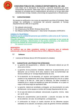 59
CONCURSO PÚBLICO DEL CONSEJO DEPARTAMENTAL DE LIMA
cada etapa con la descripción de recursos y personal necesarios que serán
componentes del servicio. Debe estar claro en este punto el procedimiento que
ejecutará el contratista para la implementación del servicio en el que debe estar
contenido todo montaje, traslado y desmontaje de equipamiento e infraestructura.
7.6 CAPACITACIONES
Se requiere la certificación a los cursos de capacitación que dicte el Contratista. Debe
entregar los certificados o constancias del personal capacitado al Consejo
Departamental de LIMA de lo siguiente:
 De cableado estructurado
 De infraestructura De MCSA: Windows Server 2012
 De VMware Certified Professional 5 - Data Center Virtualization (VCP5-DCV)
CONSULTA TELEFÓNICA
Confirmar que la cantidad de personas que asistirán a cada curso es de 1 persona.
CONSULTA DESCA
Consulta determinar la cantidad mínima de personas a participar en los cursos de
certificación solicitados, determinados en los puntos anteriores y las determinar
las horas de traslado de conocimiento para el siguiente punto:
 De cableado estructurado
RESPUESTA:
Se confirma que se debe considerar minimo 4 personas para el cableado
estructurado y minimo 2 para Windows Server 2012 y VMware Enterprise.
7.7 Software
 Licencia de Windows Server 2012 R2 standard (2 unidades)
7.8 GARANTÍA DE LOS PRODUCTOS OFRECIDOS
• La garantía del equipamiento y defectos de fabricación deberá ser por 03
años como mínimo.
• La garantía de los productos instalados deberá ser la proporcionada por el
fabricante con un mínimo de 01 años desde la Carta de Conformidad del
Servicio emitido por el Consejo Departamental de Lima.
• En la reposición de los repuestos y/o equipos que la garantía cubre serán
puestos en las instalaciones del Consejo Departamental de Lima en un plazo
no mayor a 30 días sin costo para la institución. Se debe considerar la
instalación de un equipo de respaldo por parte del Contratista en un plazo no
mayor a 48 horas luego de reportada la falla.
• La garantía deberá ser acreditada y entregada por documentación y/o carta
del fabricante de los equipos a nombre del Consejo Departamental de Lima.
• En el caso del sistema de cableado estructurado, la garantía mínima debe
ser de 20 años.
• Manual de procedimientos para la atención y solución de casos de falla
de los sistemas (en caso de contingencia y emergencias).
• A continuación se incluye un cuadro resumen de los diferentes equipos
solicitados en la solución, los tiempos y tipos de garantía mínimos solicitados
 