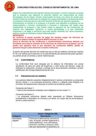 61
CONCURSO PÚBLICO DEL CONSEJO DEPARTAMENTAL DE LIMA
Según los antecedentes del soporte técnico del postor, nuestra empresa consulta
que la empresa que adjudica la solución deberá ser responsable de todas
tecnologías de las bases, siendo responsable de tener una mesa de ayuda para
atender todas las incidencias sin delegar las responsabilidades a empresa terceras
o empresas contratos para la atención durante el tiempo de soporte y garantía.
Consultamos al comité si la empresa o el postor que adjudica el proyecto no se
responsabiliza y termina contratando a terceros u empresas del medio para
implementar el proyecto y del mismo modo la atención de las incidencias de
soporte son delegadas, confirmar si existe penalidades y si son reiteradas
ocasiones o se llega a confirmar que está siendo atendido por otras empresas,
podrían anular el contrato y cobrar indemnización.
RESPUESTA
Se confirma el postor ganador de todos los equipos según los términos de
referencia deberá realizar el soporte INSITU durante un año.
Ahora la atención de las incidencias o mantenimientos correctivos deberán ser
brindados para toda la solución de los términos de referencia en la bases y por el
postor que adjudico será el que atenderá las incidencias INSITU, donde no
generará ningún costo adicional a nuestra institución.
Si dentro del periodo atención de incidencias sea un año por defecto o brinda las mejoras
N° 04 y se verifica que la atención no se está brindando por personal del postor ganador,
se podrían anular el contrato y cobrar indemnización.
7.10 CONFORMIDAD
La conformidad final será otorgada por la Jefatura de Informática con previa
aprobación de obra por parte del Supervisor y visto bueno del Decano, luego de
realizada la verificación, pruebas y entrega de la documentación solicitada a entera
satisfacción del Consejo Departamental de Lima.
7.11 PRESENTACION DE SOBRES
Los postores deberán presentar obligatoriamente 2 sobres conteniendo su propuesta
técnica, Sobre 1; y su propuesta económica, Sobre 2, y deberán estar dirigidos a la
Comisión de Adquisiciones indicando el nombre de la licitación pública.
Contenido del Sobre 1:
- Toda la documentación señalada como obligatoria en los incisos 7.1
Contenido del Sobre 2:
- La propuesta económica deberá estar expresada en Dólares Americanos
considerando 2 decimales; en números y en letras, sin ningún tipo de enmendadura,
borrón o sobre escritura.
ANEXO 1
Anexo: Categorías URL.
Categoría Descripción Ejemplos de URLs
Actividades
ilegales
Promover la delincuencia, tal como el
robo, el fraude, acceder ilegalmente a
redes telefónicas, virus informáticos,
terrorismo, bombas y anarquía; sitios
web que representan el asesinato y el
-
 