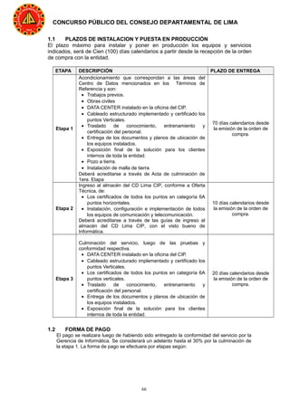 66
CONCURSO PÚBLICO DEL CONSEJO DEPARTAMENTAL DE LIMA
1.1 PLAZOS DE INSTALACION Y PUESTA EN PRODUCCIÓN
El plazo máximo para instalar y poner en producción los equipos y servicios
indicados, será de Cien (100) días calendarios a partir desde la recepción de la orden
de compra con la entidad.
ETAPA DESCRIPCIÓN PLAZO DE ENTREGA
Etapa 1
Acondicionamiento que correspondan a las áreas del
Centro de Datos mencionados en los Términos de
Referencia y son:
• Trabajos previos.
• Obras civiles
• DATA CENTER instalado en la oficina del CIP.
• Cableado estructurado implementado y certificado los
puntos Verticales.
• Traslado de conocimiento, entrenamiento y
certificación del personal.
• Entrega de los documentos y planos de ubicación de
los equipos instalados.
• Exposición final de la solución para los clientes
internos de toda la entidad.
• Pozo a tierra.
• Instalación de malla de tierra
Deberá acreditarse a través de Acta de culminación de
1era. Etapa
70 días calendarios desde
la emisión de la orden de
compra.
Etapa 2
Ingreso al almacén del CD Lima CIP, conforme a Oferta
Técnica, de:
• Los certificados de todos los puntos en categoría 6A
puntos horizontales.
• Instalación, configuración e implementación de todos
los equipos de comunicación y telecomunicación.
Deberá acreditarse a través de las guías de ingreso al
almacén del CD Lima CIP, con el visto bueno de
Informática.
10 días calendarios desde
la emisión de la orden de
compra.
Etapa 3
Culminación del servicio, luego de las pruebas y
conformidad respectiva.
• DATA CENTER instalado en la oficina del CIP.
• Cableado estructurado implementado y certificado los
puntos Verticales.
• Los certificados de todos los puntos en categoría 6A
puntos verticales.
• Traslado de conocimiento, entrenamiento y
certificación del personal.
• Entrega de los documentos y planos de ubicación de
los equipos instalados.
• Exposición final de la solución para los clientes
internos de toda la entidad.
20 días calendarios desde
la emisión de la orden de
compra.
1.2 FORMA DE PAGO
El pago se realizara luego de habiendo sido entregado la conformidad del servicio por la
Gerencia de Informática. Se considerará un adelanto hasta el 30% por la culminación de
la etapa 1. La forma de pago se efectuara por etapas según:
 