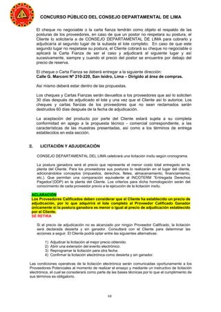 68
CONCURSO PÚBLICO DEL CONSEJO DEPARTAMENTAL DE LIMA
El cheque no negociable o la carta fianza tendrán como objeto el respaldo de las
posturas de los proveedores, en caso de que un postor no respetara su postura, el
Cliente lo solicitaría a de CONSEJO DEPARTAMENTAL DE LIMA para cobrarlo y
adjudicaría al segundo lugar de la subasta el lote completo. En caso de que este
segundo lugar no respetase su postura, el Cliente cobrará su cheque no negociable o
aplicará la Carta Fianza de ser el caso y adjudicará al siguiente lugar y así
sucesivamente, siempre y cuando el precio del postor se encuentre por debajo del
precio de reserva.
El cheque o Carta Fianza se deberá entregar a la siguiente dirección:
Calle G. Marconi Nº 210-220, San Isidro, Lima – Dirigido al área de compras.
Así mismo deberá estar dentro de las propuestas.
Los cheques y Cartas Fianzas serán devueltos a los proveedores que así lo soliciten
30 días después de adjudicado el lote y una vez que el Cliente así lo autorice. Los
cheques y cartas fianzas de los proveedores que no sean reclamados serán
destruidos 60 días después de la fecha de adjudicación.
La aceptación del producto por parte del Cliente estará sujeta a su completa
conformidad en apego a la propuesta técnico - comercial correspondiente, a las
características de las muestras presentadas, así como a los términos de entrega
establecidos en esta sección.
Ξ. LICITACIÓN Y ADJUDICACIÓN
CONSEJO DEPARTAMENTAL DEL LIMA celebrará una licitación insítu según cronograma.
La postura ganadora será el precio que represente el menor costo total entregado en la
planta del Cliente. Para los proveedores sus posturas lo realizarán en el lugar del cliente,
adicionándolos conceptos (impuestos, derechos, fletes, almacenamiento, financiamiento,
etc.). Que permitan una comparación equivalente al INCOTERM “Entregada Derechos
Pagados“(DDP) en la planta del Cliente. Los criterios para dicha homologación serán del
conocimiento de cada proveedor previo a la ejecución de la licitación insítu.
ACLARACIÓN
Los Proveedores Calificados deben considerar que el Cliente ha establecido un precio de
adjudicación, por lo que adquirirá el lote completo al Proveedor Calificado Ganador
únicamente si la postura ganadora es menor o igual al precio de adjudicación establecido
por el Cliente.
SE RETIRA
Si el precio de adjudicación no es alcanzado por ningún Proveedor Calificado, la licitación
será declarada desierta y sin ganador. Consultará con el Cliente para determinar las
acciones a seguir. El Cliente podrá optar entre las siguientes alternativas:
1) Adjudicar la licitación al mejor precio obtenido.
2) Abrir una extensión del evento electrónico.
3) Reprogramar la licitación para otra fecha.
4) Confirmar la licitación electrónica como desierta y sin ganador.
Las condiciones operativas de la licitación electrónica serán comunicadas oportunamente a los
Proveedores Potenciales al momento de realizar el ensayo y mediante un instructivo de licitación
electrónica, el cual se considerará como parte de las bases técnicas por lo que el cumplimiento de
sus términos es obligatorio.
 