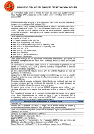 7
CONCURSO PÚBLICO DEL CONSEJO DEPARTAMENTAL DE LIMA
La controladora debe tener al menos 8 puertos de uplink que puedan trabajar
hasta 10Gbps SFP+, todos los puertos deben tener su módulo óptico SFP en
estándar SR.
Adicionalmente debe soportar o tener capacidad para poder soportar tarjetas de
línea con funcionalidades PoE de hasta 60W.
La controladora debe proveer flexibilidad para el traslado de configuraciones a
través de medios de USB y SD. La controladora debe contar al menos con un
puerto USB que soporte medios externos de almacenamiento, además debe
contar con al menos 1 slot que soporte tarjetas SD como medios externos de
almacenamiento.
Debe soportar los siguientes estándares:
● Ethernet: IEEE 802.3
● 10 Gigabit Ethernet: IEEE 802.3ae
● IEEE 802.1D Spanning Tree Protocol
● IEEE 802.1w Rapid Reconfiguration of Spanning Tree
● IEEE 802.1s Multiple VLAN Instances of Spanning Tree
● IEEE 802.3ad LACP
● IEEE 802.1p CoS Prioritization
● IEEE 802.1Q VLAN
● IEEE 802.1X User Authentication
● RMON I and II standards
Debe poder trabajar en las siguientes condiciones ambientales: que opere sin
problemas a temperaturas de hasta 40°C, humedad de 90% y hasta en altitudes
de 3000m
La supervisora o controladora debe soportar la funcionalidad de gestión fuera de
banda con memoria, CPU, flash y sistema operativo independiente al sistema
operativo del chasis en general.
Se deben contemplar 16 módulos ópticos SFP del estándar 10GBase-SR para los
puertos de la controladora.
Los puertos de 10G de la controladora deben ser nonbloking y que toda la solución
integral de switching tenga sistemas de eficiencia energética que cumpla con el
estándar 802.3az.
El equipo deberá soportar protocolos independientes de multicast para que los
mensajes enviados por los remitentes de paquetes en un grupo aseguren su
llegada a todos los integrantes que se unieron al grupo.
El equipo debe contar con al menos 128,000 entradas para netflow y en
hardware; el equipo debe soporte dual stack para facilitar la migración de IPv4 a
IPv6.
Con respecto al software de la controladora este debe ser capaz de al menos
poder tener funcionalidades de ruteo en capa 3 con el protocolo RIP y
enrutamiento estático, para protocolos como OSFP, BGP y otros se pueda lograr
con la actualización a una versión superior del software.
Descripciones generales de la tarjeta de línea Cumple
Cantidad: 02
Módulo con 48 puertos 10/100/1000 Mbps, de la misma marca del chasis y
supervisora/controladora ofertados, para garantizar total compatibilidad.
Debe ser totalmente compatible con el chasis ofertado e ingresar perfectamente en
una ranura del mismo.
Conexión al backplane de al menos 24 Gbps.
Tipo de conector de los puertos RJ-45.
Soportar SNMP para monitoreo.
Colas por puerto Tx = Transmisión y Rx = Recepción. El MTU debe ser mínimo de
9100 bytes y los Ethernet frame debe ser mínimo 9200 bytes.
Gigabit Ethernet: 1000BASE-T. L2-4 Jumbo Frame support (up to 9216 bytes)
 