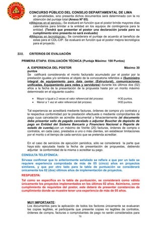 70
CONCURSO PÚBLICO DEL CONSEJO DEPARTAMENTAL DE LIMA
en penalidades, sino presenta dichos documentos será determinado con la no
obtención del puntaje total (Anexo Nº 05).
c)Mejoras en el servicio.- Se evaluará en función que el postor brinde mayores días
calendarios para brindar a la entidad en los equipos de contingencia para la
entidad. (Tendrá que presentar el postor una declaración jurada para su
cumplimento sino presenta no será evaluado)
d)Mejoras en tecnológicas.- Se considerara el puntaje de acuerdo al beneficio de
estas para el CDL-CIP. Se evaluará en función que el postor mejora tecnológica
para el proyecto.
ΞΙΙΙ. CRITERIOS DE EVALUACIÓN
PRIMERA ETAPA: EVALUACIÓN TÉCNICA (Puntaje Máximo: 100 Puntos)
A. EXPERIENCIA DEL POSTOR Máximo 30
puntos
Se calificará considerando el monto facturado acumulado por el postor por la
prestación iguales y/o similares al objeto de la convocatoria referidos a (Suministro
integral de equipamiento para data center (Estructural), comunicaciones
unificadas, Equipamiento para redes y servidores) durante los últimos dos (02)
años a la fecha de la presentación de la propuesta hasta por un monto máximo
determinado en el siguiente cuadro:
• Mayor o Igual a 2 veces el valor referencial del proceso 30 puntos.
• Menor a 1 vez el valor referencial del proceso 00 puntos.
Tal experiencia se acreditará mediante facturas, órdenes de compra y/o contratos y
la respectiva conformidad por la prestación efectuada o mediante comprobantes de
pago cuya cancelación se acredite documental y fehacientemente (el documento
debe presentar sello de pagado cancelado o adjuntar Boucher de depósito de
pago en Entidad del Sistema Bancario y Financiero Nacional o Reporte de
estado de cuenta),con un máximo de Veinte (20) facturas, órdenes de compra o
contratos, en cada caso, prestados a uno o más clientes, sin establecer limitaciones
por el monto o el tiempo de cada servicio que se pretenda acreditar.
En el caso de servicios de ejecución periódica, sólo se considerará la parte que
haya sido ejecutada hasta la fecha de presentación de propuestas, debiendo
adjuntar la conformidad de la misma o acreditar su pago.
CONSULTA TELEFÓNICA:
Sírvase confirmar que lo anteriormente señalado se refiere a que por un lado se
requiere experiencia comprobada de más de 05 (cinco) años en proyectos
similares, y que por otro lado para la tabla de puntuación se considerará
únicamente los 02 (dos) últimos años de implementación de proyectos.
RESPUESTA:
Tal como se especifica en la tabla de puntuación, se considerará como válido
únicamente los proyectos implementados en los últimos 02 años. Asimismo, como
cumplimiento de requisitos del postor, este deberá de presentar constancias de
cumplimiento donde se muestre tener una experiencia de más de 05 años.
MUY IMPORTANTE:
Los documentos para la aplicación de todos los factores únicamente se evaluaran
las copias legibles, el participante que presente copias no legibles de contratos,
órdenes de compra, facturas o comprobantes de pago no serán considerados para
 