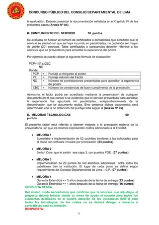 71
CONCURSO PÚBLICO DEL CONSEJO DEPARTAMENTAL DE LIMA
la evaluación. Deberá presentar la documentación señalada en el Capítulo IV de las
presentes bases (Anexo Nº 04).
B. CUMPLIMIENTO DEL SERVICIO 10 puntos
Se evaluará en función al número de certificados o constancias que acrediten que el
servicio se efectuó sin que se haya incurrido en penalidades, no pudiendo ser mayor
de veinte (20) servicios. Tales certificados o constancias deberán referirse a los
servicios que se presentaron para acreditar la experiencia del postor.
Por ejemplo se puede utilizar la siguiente fórmula de evaluación:
PCP= PF x CBC
NC
Dónde:
PCP = Puntaje a otorgarse al postor
PF = Puntaje máximo del Factor
NC = Número de contrataciones presentadas para acreditar la experiencia
del postor
CBC = Número de constancias de buen cumplimento de la prestación
Asimismo, el factor podrá ser acreditado mediante la presentación de cualquier
documento en el que conste o se evidencie que el servicio presentado para acreditar
la experiencia fue ejecutada sin penalidades, independientemente de la
denominación que tal documento reciba. Sino presenta dichos documentos será
determinado con la no obtención del puntaje total según el (Anexo Nº 05).
D. MEJORAS TECNOLOGICAS 60
puntos
El presente factor está referido a obtener mejoras a la prestación materia de la
convocatoria, sin que los mismos representen costos adicionales a la Entidad.
• MEJORA 1
Suministro e implementación de 02 cuchillas similares a las solicitadas para
el blade con software vmware por procesador. (23 puntos)
• MEJORA 2
Switch Core: que el switch sea capa 3, con puertos POE (07 puntos)
• MEJORA 3
Implementación de 20 puntos de red alambica adicionales entre todos los
pabellones den la institución. El lugar de cada punto se define según
requerimiento del Consejo Departamental de Lima – CIP. (07 puntos)
• MEJORA 4
Garantía Extendida <= 3 años después de la fecha de entrega (23 puntos)
Garantía Extendida <= 1 años después de la fecha de entrega (16 puntos)
CONSULTA DESCA
Del mismo modo necesitamos que confirme que la empresa que adjudique el
proyecto deberá brindar desde su mesa de ayuda el soporte para todos los
elementos detallados en el cuadro atención de las incidencias INSITU para
todas las tecnologías, de los cuales no se deberá delegar a terceros o
contratistas para su atención.
RESPUESTA:
 