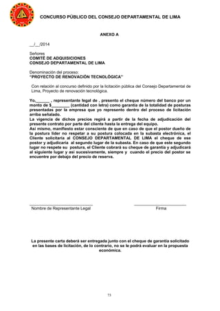 73
CONCURSO PÚBLICO DEL CONSEJO DEPARTAMENTAL DE LIMA
ANEXO A
__/__/2014
Señores
COMITÉ DE ADQUISICIONES
CONSEJO DEPARTAMENTAL DE LIMA
Denominación del proceso:
“PROYECTO DE RENOVACIÓN TECNOLÓGICA”
Con relación al concurso definido por la licitación pública del Consejo Departamental de
Lima, Proyecto de renovación tecnológica.
Yo,______ , representante legal de , presento el cheque número del banco por un
monto de $________ (cantidad con letra) como garantía de la totalidad de posturas
presentadas por la empresa que yo represento dentro del proceso de licitación
arriba señalado.
La vigencia de dichos precios regirá a partir de la fecha de adjudicación del
presente contrato por parte del cliente hasta la entrega del equipo.
Así mismo, manifiesto estar consciente de que en caso de que el postor dueño de
la postura líder no respetar a su postura colocada en la subasta electrónica, el
Cliente solicitaría al CONSEJO DEPARTAMENTAL DE LIMA el cheque de ese
postor y adjudicaría al segundo lugar de la subasta. En caso de que este segundo
lugar no respete su postura, el Cliente cobrará su cheque de garantía y adjudicará
al siguiente lugar y así sucesivamente, siempre y cuando el precio del postor se
encuentre por debajo del precio de reserva.
____________________________ _______________________
Nombre de Representante Legal Firma
La presente carta deberá ser entregada junto con el cheque de garantía solicitado
en las bases de licitación, de lo contrario, no se le podrá evaluar en la propuesta
económica.
 