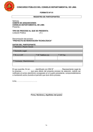 74
CONCURSO PÚBLICO DEL CONSEJO DEPARTAMENTAL DE LIMA
FORMATO Nº 01
REGISTRO DE PARTICIPANTES
Señores
COMITÉ DE ADQUISICIONES
CONSEJO DEPARTAMENTAL DE LIMA
Presente.-
TIPO DE PROCESO AL QUE SE PRESENTA:
Licitación Pública ( X )
Denominación del proceso:
“PROYECTO DE RENOVACIÓN TECNOLÓGICA”
DATOS DEL PARTICIPANTE:
(1)
Nombre o Razón Social:
(2)
Domicilio Legal:
(3)
R. U. C Nº (4)
Nº Teléfono (s) (5)
Nº Fax
(6)
Correo(s) Electrónico(s):
El que suscribe, Sr.(a):……….identificado con DNI Nº ………….. Representante Legal de
la empresa……………, que para efecto del presente proceso de selección, solicito ser
notificado al correo electrónico consignado en el cuadro precedente, comprometiéndome
a mantenerlo activo durante el período que dure dicho proceso.
Lima, ……………………………..
……………..…………….…………………..
Firma, Nombres y Apellidos del postor
 