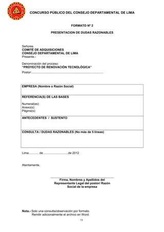 75
CONCURSO PÚBLICO DEL CONSEJO DEPARTAMENTAL DE LIMA
FORMATO Nº 2
PRESENTACION DE DUDAS RAZONABLES
Señores
COMITÉ DE ADQUISICIONES
CONSEJO DEPARTAMENTAL DE LIMA
Presente.-
Denominación del proceso:
“PROYECTO DE RENOVACIÓN TECNOLÓGICA”
Postor:.....................................................................................
EMPRESA (Nombre o Razón Social)
REFERENCIA(S) DE LAS BASES
Numeral(es):
Anexo(s):
Página(s):
ANTECEDENTES / SUSTENTO
CONSULTA / DUDAS RAZONABLES (No más de 5 líneas)
Lima............ de..............................de 2012
Atentamente,
Nota.- Solo una consulta/observación por formato.
Remitir adicionalmente el archivo en Word.
Firma, Nombres y Apellidos del
Representante Legal del postor/ Razón
Social de la empresa
 