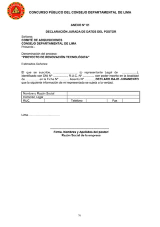 76
CONCURSO PÚBLICO DEL CONSEJO DEPARTAMENTAL DE LIMA
ANEXO N° 01
DECLARACIÓN JURADA DE DATOS DEL POSTOR
Señores
COMITÉ DE ADQUISICIONES
CONSEJO DEPARTAMENTAL DE LIMA
Presente.-
Denominación del proceso:
“PROYECTO DE RENOVACIÓN TECNOLÓGICA”
Estimados Señores:
El que se suscribe, ……………………. (o representante Legal de ..................),
identificado con DNI Nº ................., R.U.C. Nº ............., con poder inscrito en la localidad
de ................ en la Ficha Nº ............ Asiento Nº ..........., DECLARO BAJO JURAMENTO
que la siguiente información de mi representada se sujeta a la verdad:
Nombre o Razón Social
Domicilio Legal
RUC Teléfono Fax
Lima,…………………..………
------------------------------------------------------------
Firma, Nombres y Apellidos del postor/
Razón Social de la empresa
 