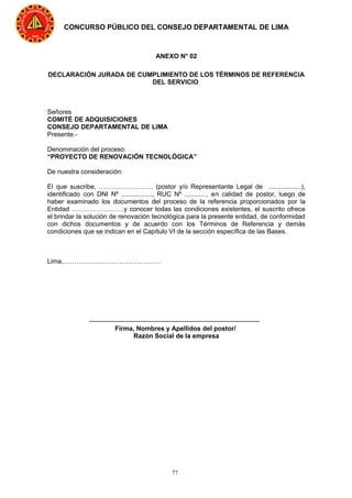 77
CONCURSO PÚBLICO DEL CONSEJO DEPARTAMENTAL DE LIMA
ANEXO N° 02
DECLARACIÓN JURADA DE CUMPLIMIENTO DE LOS TÉRMINOS DE REFERENCIA
DEL SERVICIO
Señores
COMITÉ DE ADQUISICIONES
CONSEJO DEPARTAMENTAL DE LIMA
Presente.-
Denominación del proceso:
“PROYECTO DE RENOVACIÓN TECNOLÓGICA”
De nuestra consideración:
El que suscribe, ……………………. (postor y/o Representante Legal de ..................),
identificado con DNI Nº ................., RUC Nº ............. en calidad de postor, luego de
haber examinado los documentos del proceso de la referencia proporcionados por la
Entidad ……………………y conocer todas las condiciones existentes, el suscrito ofrece
el brindar la solución de renovación tecnológica para la presente entidad, de conformidad
con dichos documentos y de acuerdo con los Términos de Referencia y demás
condiciones que se indican en el Capítulo VI de la sección específica de las Bases.
Lima,………………………………………
-------------------------------------------------------------------------------
Firma, Nombres y Apellidos del postor/
Razón Social de la empresa
 