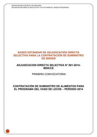 3
MUNICIPALIDAD DISTRITAL DE KISHUARA
ADJUDICACION DIRECTA SELECTIVA N° 001-2014-MDK/CE / BASES INTEGRADAS
BASES ESTÁNDAR DE ADJUDICACIÓN DIRECTA
SELECTIVA PARA LA CONTRATACIÓN DE SUMINISTRO
DE BIENES
ADJUDICACION DIRECTA SELECTIVA N° 001-2014-
MDK/CE
PRIMERA CONVOCATORIA
CONTRATACIÓN DE SUMINISTRO DE ALIMENTOS PARA
EL PROGRAMA DEL VASO DE LECHE – PERÍODO 2014
 