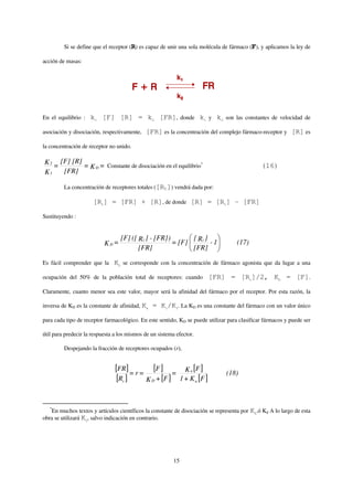 Si se define que el receptor (R) es capaz de unir una sola molécula de fármaco (F), y aplicamos la ley de

acción de masas:




En el equilibrio :   k1 [F] [R] = k2 [FR], donde k1 y k2 son las constantes de velocidad de

asociación y disociación, respectivamente,   [FR] es la concentración del complejo fármaco-receptor y [R] es

la concentración de receptor no unido.

K 2 = [F] [R] =
                K D = Constante de disociación en el equilibrio
                                                               *
                                                                                              (16)
K1     [FR]

         La concentración de receptores totales ([Rt]) vendrá dada por:

                      [Rt] = [FR] + [R], de donde [R] = [Rt] - [FR]

Sustituyendo :


                                  [F] ([ Rt ] - [FR])       [ ]
                           KD =                       = [F] Rt - 1                   (17)
                                         [FR]               [FR]

Es fácil comprender que la     KD se corresponde con la concentración de fármaco agonista que da lugar a una

ocupación del 50% de la población total de receptores: cuando                 [FR] = [Rt]/2, KD = [F].

Claramente, cuanto menor sea este valor, mayor será la afinidad del fármaco por el receptor. Por esta razón, la

inversa de KD es la constante de afinidad, Ka   = K1/K2. La KD es una constante del fármaco con un valor único

para cada tipo de receptor farmacológico. En este sentido, KD se puede utilizar para clasificar fármacos y puede ser

útil para predecir la respuesta a los mismos de un sistema efector.

         Despejando la fracción de receptores ocupados (r),


                                [FR] = r = [F ] =                K a [F ]         (18)
                                 [Rt ]    K D + [F ]           1 + K a [F ]



   *
   En muchos textos y artículos científicos la constante de disociación se representa por KA.ó Kd A lo largo de esta
obra se utilizará KD, salvo indicación en contrario.




                                                          15
 