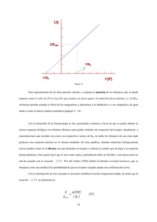Figura 13


           Esta representación de los datos permite calcular y comparar la potencia de los fármacos, que se puede

expresar como el valor de [F] (o log [F]) que produce un efecto igual a la mitad del efecto máximo, i.e. la CE50.

Asimismo permite estudiar el efecto de los antagonistas y determinar si la inhibición es o no competitiva, de igual

modo a como se trata la cinética enzimática (páginas 9 - 14).



           Con el desarrollo de la Farmacología se fue acumulando evidencia a favor de que se puede obtener la

misma respuesta biológica con distintos fármacos para grados distintos de ocupación del receptor. Igualmente, a

concentraciones que exceden con creces sus respectivos valores de KD, no todos los fármacos de una clase dada

producen una respuesta máxima en el sistema estudiado. En otras palabras, distintas moléculas biológicamente

activas pueden variar en la eficacia con que perturban al receptor e inducen el cambio que da lugar a la respuesta

farmacodinámica. Esto quiere decir que el nexo entre unión y perturbación debe ser flexible y esta observación no

está de acuerdo con la ecuación     (19). Por ello Ariëns (1954) definió el término actividad intrínseca, que se

interpreta como una medida de la probabilidad de que un receptor ocupado adopte una conformación activa.

           Con la introducción de este concepto es necesario modificar la teoría ocupacional simple, de modo que la

ecuación    (19) se transforma en :


                                             E          α [FR]
                                                    =                 (25)
                                            E máx        [ Rt ]

                                                            18
 