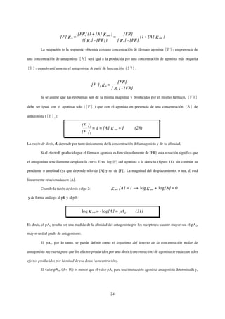 [FR] (1 + [A] K ant )       [FR]
                      [F] K a =                          =               (1 + [A] K ant )
                                     ([ Rt ] - [FR])       [ Rt ] - [FR]
         La ocupación (o la respuesta) obtenida con una concentración de fármaco agonista [F]2 en presencia de

una concentración de antagonista    [A] será igal a la producida por una concentración de agonista más pequeña

[F]1 cuando esté ausente el antagonista. A partir de la ecuación (17):


                                                                [FR]
                                             [F ] 1 K a =
                                                            [ Rt ] - [FR]
         Si se asume que las respuestas son de la misma magnitud y producidas por el mismo fármaco,         [FR]

debe ser igual con el agonista solo ([F]1) que con el agonista en presencia de una concentración           [A] de

antagonista ([F]2):

                                      [F ] 2
                                             = d = [A] K ant + 1            (28)
                                      [F ] 1

La razón de dosis, d, depende por tanto únicamente de la concentración del antagonista y de su afinidad.

         Si el efecto E producido por el fármaco agonista es función solamente de [FR], esta ecuación significa que

el antagonista sencillamente desplaza la curva E vs. log [F] del agonista a la derecha (figura 18), sin cambiar su

pendiente o amplitud (ya que depende sólo de [A] y no de [F]). La magnitud del desplazamiento, o sea, d, está

linearmente relacionada con [A].

         Cuando la razón de dosis valga 2:                  K ant [A] = 1 → log K ant + log [A] = 0
y de forma análoga al pK y al pH:


                                      log K ant = - log[A] = pA2            (31)

Es decir, el pA2 resulta ser una medida de la afinidad del antagonista por los receptores: cuanto mayor sea el pA2,

mayor será el grado de antagonismo.

         El pA2, por lo tanto, se puede definir como el logaritmo del inverso de la concentración molar de

antagonista necesaria para que los efectos producidos por una dosis (concentración) de agonista se reduzcan a los

efectos producidos por la mitad de esa dosis (concentración).

         El valor pA10 (d = 10) es menor que el valor pA2 para una interacción agonista-antagonista determinada y,




                                                            24
 