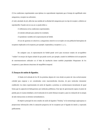 (3) las condiciones experimentales sean óptimas (es especialmente importante que el tiempo de equilibrado entre

antagonista y receptor sea suficiente),

el valor calculado de pA2 debe dar una medida de la afinidad del antagonista por ese tipo de receptor y debería ser

reproducible. Cuando esto no sea así, se puede deber a:

         (1) diferencias en las condiciones experimentales.

         (2) método utilizado para analizar los resultados.

         (3) pendientes variables de la representación de Schild.

         (4) uso de agonistas no selectivos y antagonistas selectivos en un tejido con una población heterogénea de

receptores implicados en la respuesta, por ejemplo, isoprenalina y receptores   1   y   2.




         En cualquier caso, la representación de Schild puede servir para reconocer estados de no-equilibrio

"velados" en ensayos de órgano aislado (lo que puede ocurrir, por ejemplo, cuando los inhibidores de la recaptación

de neurotransmisores utilizados en el baño de incubación tienen también propiedades bloqueantes de los

receptores) y para detectar situaciones de inequilibrio temporal.



5. Ensayos de unión de ligandos.

         A finales de la década de los 40, las proteínas dejaron de verse desde un punto de vista exclusivamente

coloidal para empezar a ser consideradas como macromoléculas discretas, de peso molecular claramente

establecido. Los datos experimentales de unión de ligandos a proteínas se correlacionaron inicialmente de igual

forma que la captación de hidrogeniones por moléculas polibásicas. Este tipo de aproximación supuso el punto de

partida para el examen detallado a nivel molecular de la unión fármaco-receptor y para la evaluación de la energía

de tales interacciones en términos termodinámicos.

         El objetivo principal de estos estudios de unión de ligandos ("binding" en la terminología anglosajona) es

proporcionar información sobre la saturación progresiva de los receptores por el ligando de interés y expresarla

gráficamente.




                                                          26
 