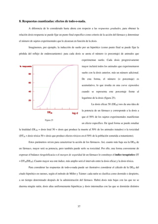 8. Respuestas cuantizadas: efectos de todo-o-nada.

         A diferencia de lo considerado hasta ahora con respecto a las respuestas graduales, para obtener la

relación dosis-respuesta se puede fijar un punto final específico como criterio de la acción del fármaco y determinar

el número de sujetos experimentales que lo alcanzan en función de la dosis.

         Imaginemos, por ejemplo, la inducción de sueño por un hipnótico (como punto final se puede fijar la

pérdida del reflejo de enderezamiento): para cada dosis se anota el número (o porcentaje) de animales que

                                                              experimentan sueño. Cada dosis progresivamente

                                                              mayor incluirá todos los animales que experimentaron

                                                              sueño con la dosis anterior, más un número adicional.

                                                              De esta forma, el número (o porcentaje) es

                                                              acumulativo, lo que resulta en una curva sigmoidea

                                                              cuando se representa este porcentaje frente al

                                                              logaritmo de la dosis (figura 25).

                                                                       La dosis eficaz 50 (DE50) nos da una idea de

                                                              la potencia de un fármaco y corresponde a la dosis a

                                                              que el 50% de los sujetos experimentales manifiestan
                         Figura 25
                                                              un efecto específico. De igual forma se puede estudiar

la letalidad (DL50 = dosis letal 50 = dosis que produce la muerte al 50% de los animales tratados) o la toxicidad

(DT50 = dosis tóxica 50 = dosis que produce efectos tóxicos en el 50% de la población sometida a tratamiento).

         Estos parámetros sirven para caracterizar la acción de los fármacos. Así, cuanto más baja sea la DE50 de

un fármaco, mayor será su potencia, pero también puede serlo su toxicidad. Por ello, una forma conveniente de

expresar el balance riesgo/eficacia o el margen de seguridad de un fármaco lo constituye el índice terapéutico (IT

= DT50/DE50). Cuanto mayor sea este índice, más amplio será el intervalo entre la dosis eficaz y la dosis tóxica.

         Para considerar las respuestas de todo-o-nada puede ser ilustrativo considerar el cálculo de la DE50 del

citado hipnótico en ratones, según el método de Miller y Tainter: cada ratón se clasifica como dormido o despierto,

a un tiempo determinado después de la administración del fármaco. Habrá dosis más bajas con las que no se

duerma ningún ratón, dosis altas uniformemente hipnóticas y dosis intermedias con las que se dormirán distintos




                                                         37
 